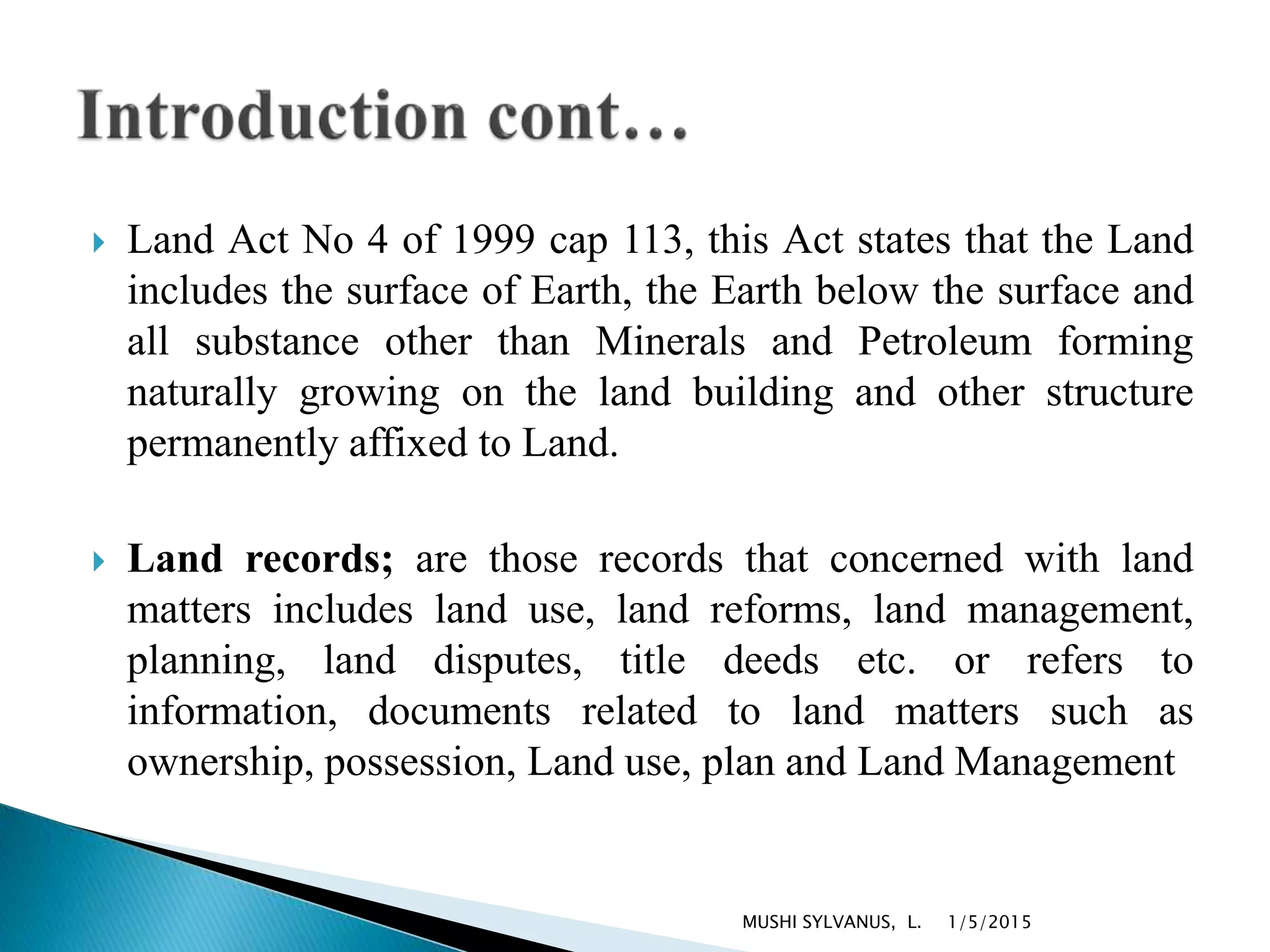  Land Act No 4 of 1999 cap 113, this Act states that the Land
includes the surface of Earth, the Earth below the surface and
all substance other than Minerals and Petroleum forming
naturally growing on the land building and other structure
permanently affixed to Land.
 Land records; are those records that concerned with land
matters includes land use, land reforms, land management,
planning, land disputes, title deeds etc. or refers to
information, documents related to land matters such as
ownership, possession, Land use, plan and Land Management
1/5/2015MUSHI SYLVANUS, L.
 