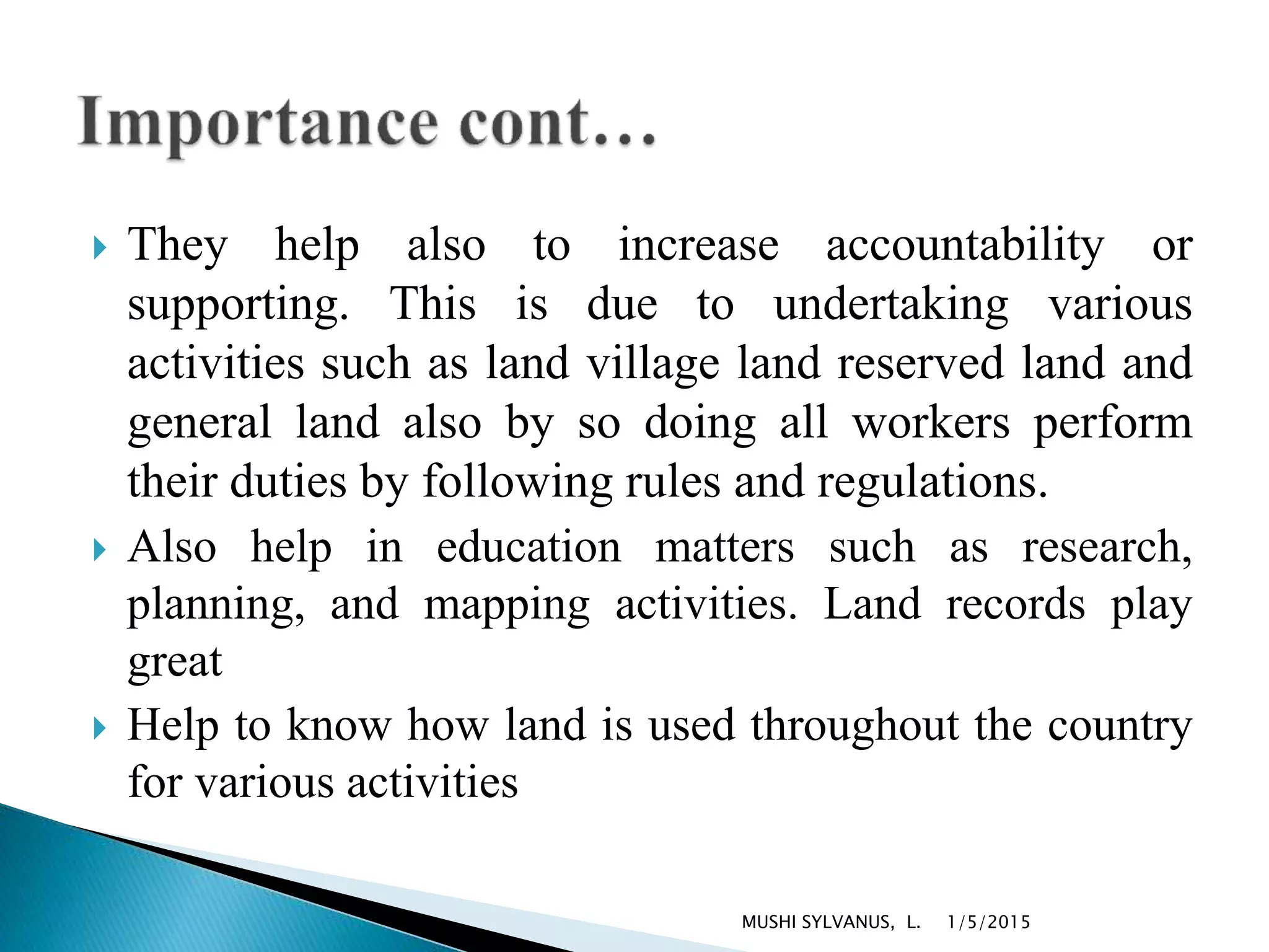  They help also to increase accountability or
supporting. This is due to undertaking various
activities such as land village land reserved land and
general land also by so doing all workers perform
their duties by following rules and regulations.
 Also help in education matters such as research,
planning, and mapping activities. Land records play
great
 Help to know how land is used throughout the country
for various activities
1/5/2015MUSHI SYLVANUS, L.
 