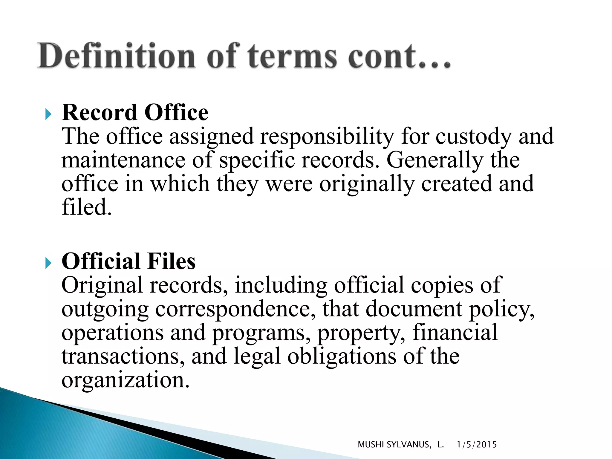  Record Office
The office assigned responsibility for custody and
maintenance of specific records. Generally the
office in which they were originally created and
filed.
 Official Files
Original records, including official copies of
outgoing correspondence, that document policy,
operations and programs, property, financial
transactions, and legal obligations of the
organization.
1/5/2015MUSHI SYLVANUS, L.
 