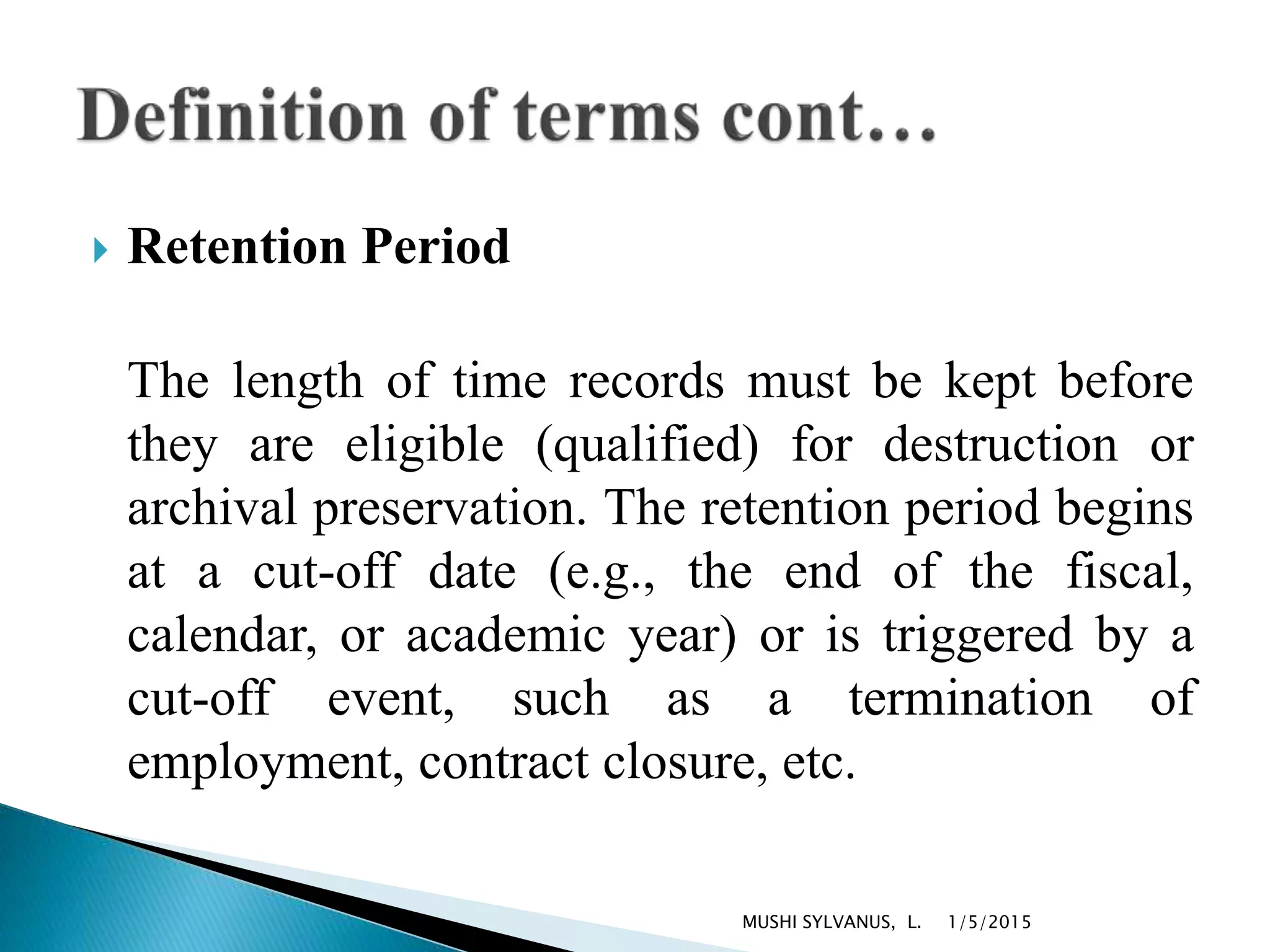  Retention Period
The length of time records must be kept before
they are eligible (qualified) for destruction or
archival preservation. The retention period begins
at a cut-off date (e.g., the end of the fiscal,
calendar, or academic year) or is triggered by a
cut-off event, such as a termination of
employment, contract closure, etc.
1/5/2015MUSHI SYLVANUS, L.
 