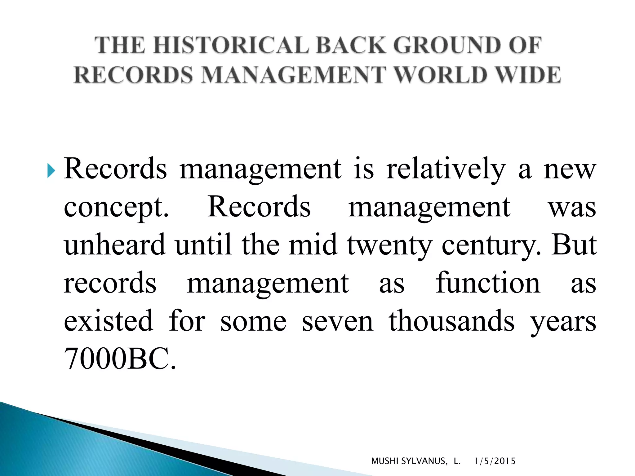  Records management is relatively a new
concept. Records management was
unheard until the mid twenty century. But
records management as function as
existed for some seven thousands years
7000BC.
1/5/2015MUSHI SYLVANUS, L.
 