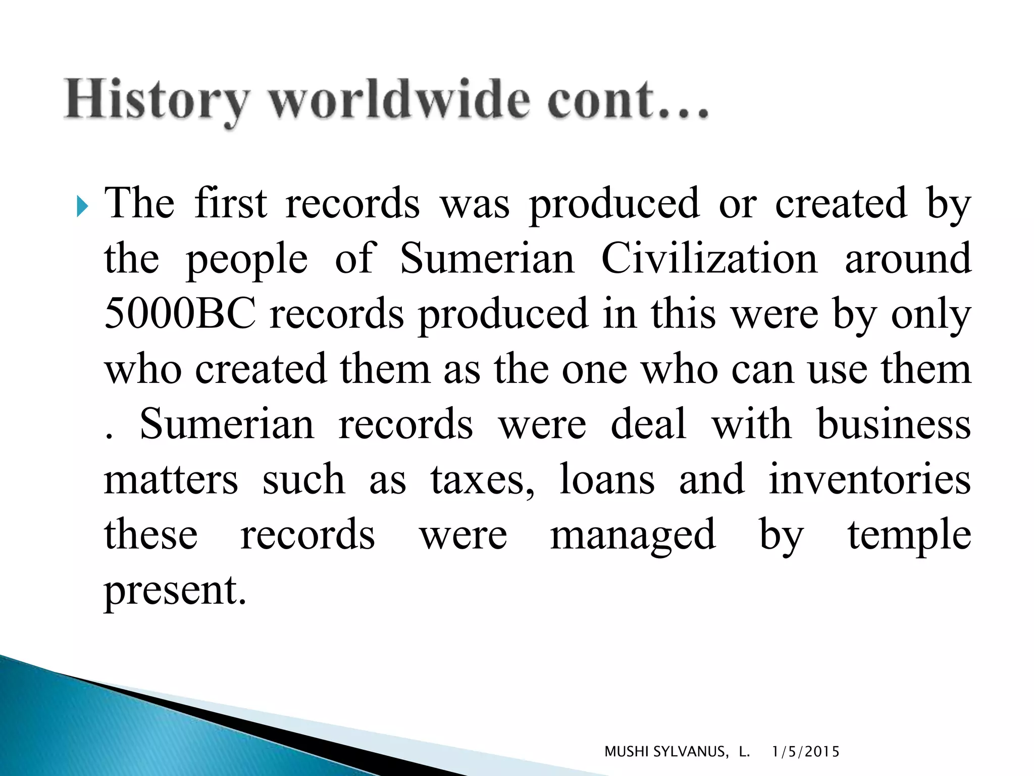  The first records was produced or created by
the people of Sumerian Civilization around
5000BC records produced in this were by only
who created them as the one who can use them
. Sumerian records were deal with business
matters such as taxes, loans and inventories
these records were managed by temple
present.
1/5/2015MUSHI SYLVANUS, L.
 