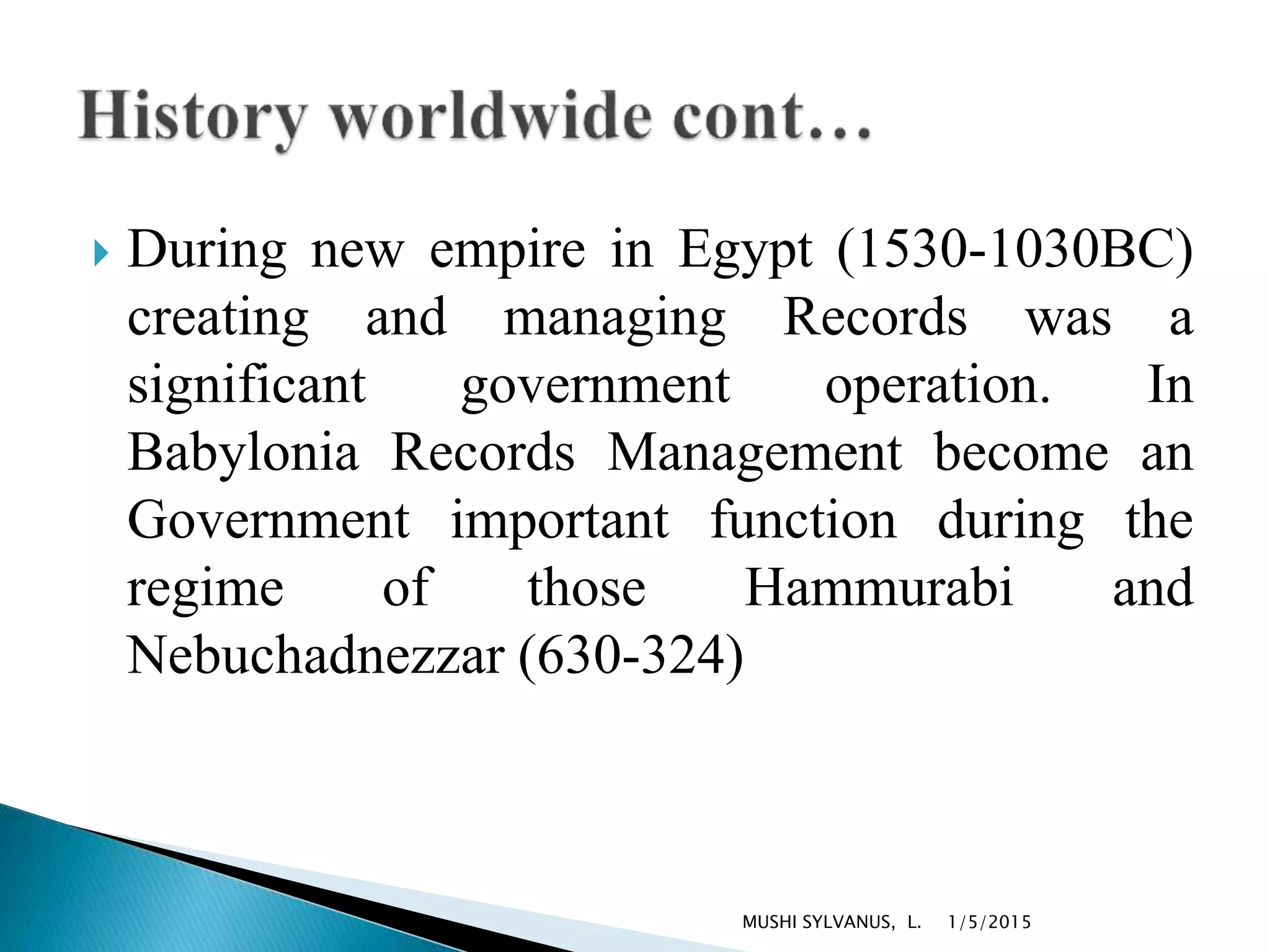  During new empire in Egypt (1530-1030BC)
creating and managing Records was a
significant government operation. In
Babylonia Records Management become an
Government important function during the
regime of those Hammurabi and
Nebuchadnezzar (630-324)
1/5/2015MUSHI SYLVANUS, L.
 
