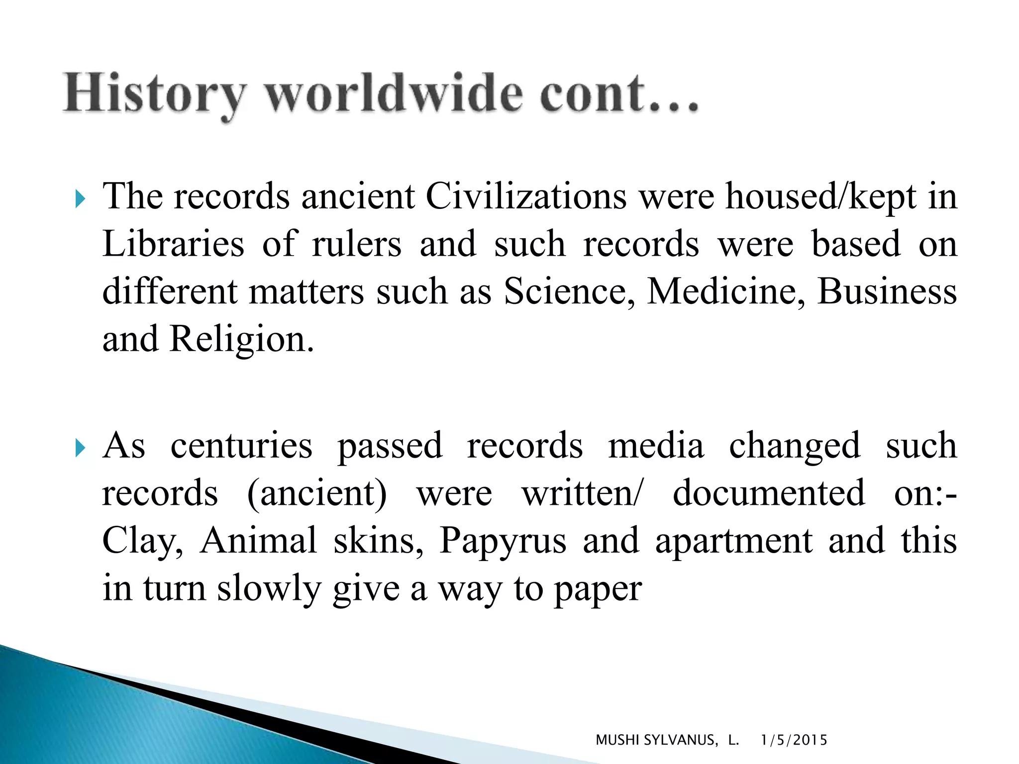  The records ancient Civilizations were housed/kept in
Libraries of rulers and such records were based on
different matters such as Science, Medicine, Business
and Religion.
 As centuries passed records media changed such
records (ancient) were written/ documented on:-
Clay, Animal skins, Papyrus and apartment and this
in turn slowly give a way to paper
1/5/2015MUSHI SYLVANUS, L.
 