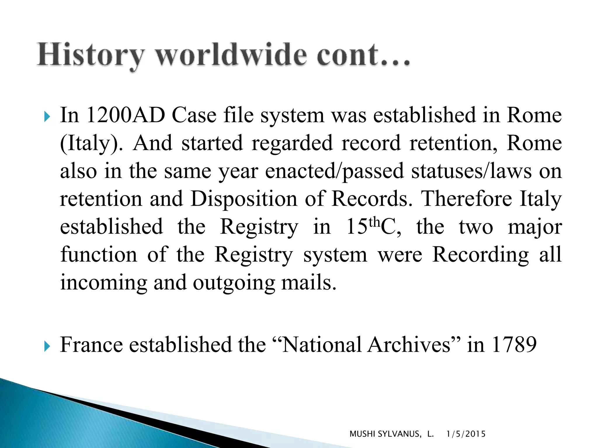  In 1200AD Case file system was established in Rome
(Italy). And started regarded record retention, Rome
also in the same year enacted/passed statuses/laws on
retention and Disposition of Records. Therefore Italy
established the Registry in 15thC, the two major
function of the Registry system were Recording all
incoming and outgoing mails.
 France established the “National Archives” in 1789
1/5/2015MUSHI SYLVANUS, L.
 
