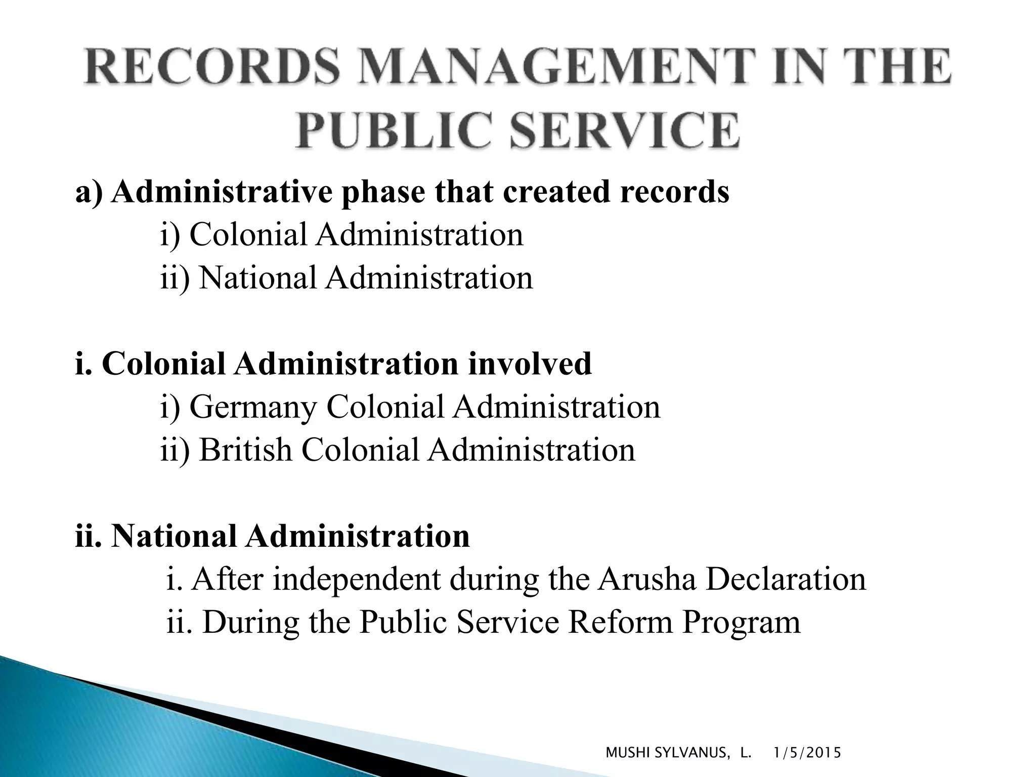 a) Administrative phase that created records
i) Colonial Administration
ii) National Administration
i. Colonial Administration involved
i) Germany Colonial Administration
ii) British Colonial Administration
ii. National Administration
i. After independent during the Arusha Declaration
ii. During the Public Service Reform Program
1/5/2015MUSHI SYLVANUS, L.
 