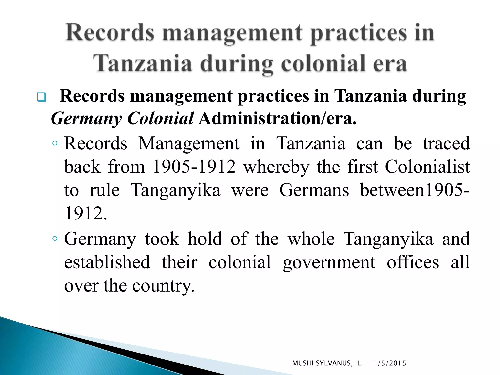  Records management practices in Tanzania during
Germany Colonial Administration/era.
◦ Records Management in Tanzania can be traced
back from 1905-1912 whereby the first Colonialist
to rule Tanganyika were Germans between1905-
1912.
◦ Germany took hold of the whole Tanganyika and
established their colonial government offices all
over the country.
1/5/2015MUSHI SYLVANUS, L.
 