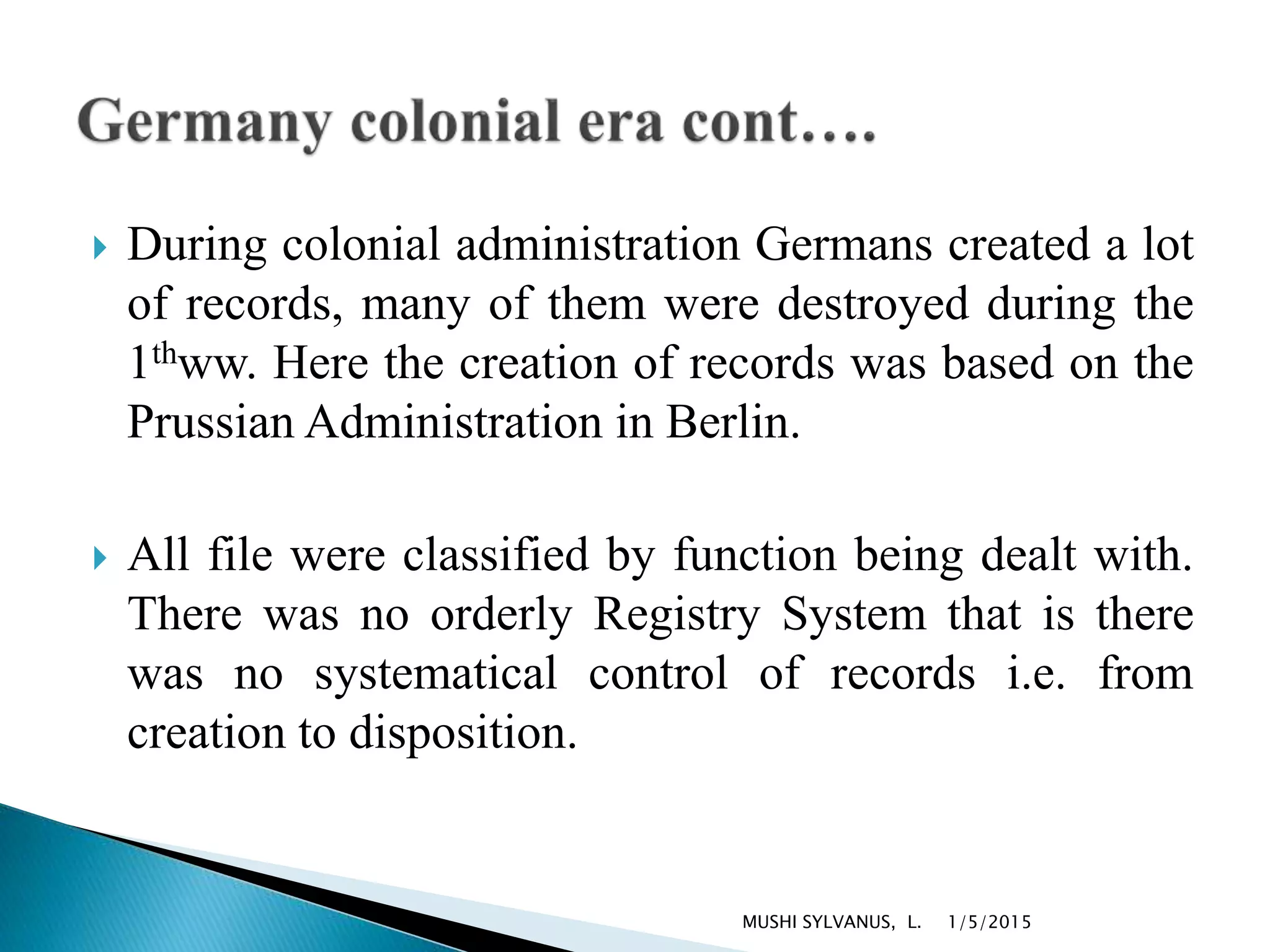  During colonial administration Germans created a lot
of records, many of them were destroyed during the
1thww. Here the creation of records was based on the
Prussian Administration in Berlin.
 All file were classified by function being dealt with.
There was no orderly Registry System that is there
was no systematical control of records i.e. from
creation to disposition.
1/5/2015MUSHI SYLVANUS, L.
 