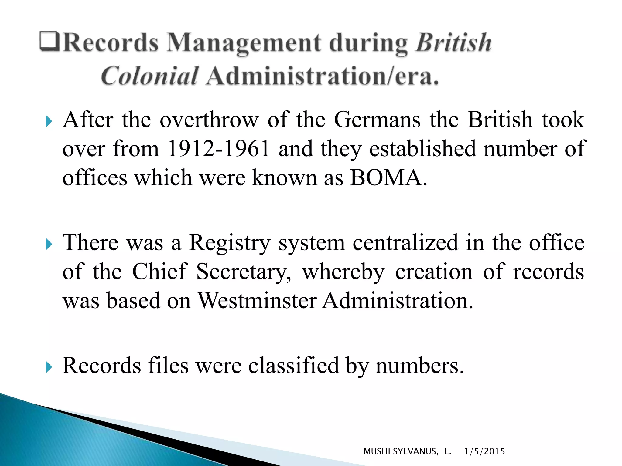  After the overthrow of the Germans the British took
over from 1912-1961 and they established number of
offices which were known as BOMA.
 There was a Registry system centralized in the office
of the Chief Secretary, whereby creation of records
was based on Westminster Administration.
 Records files were classified by numbers.
1/5/2015MUSHI SYLVANUS, L.
 