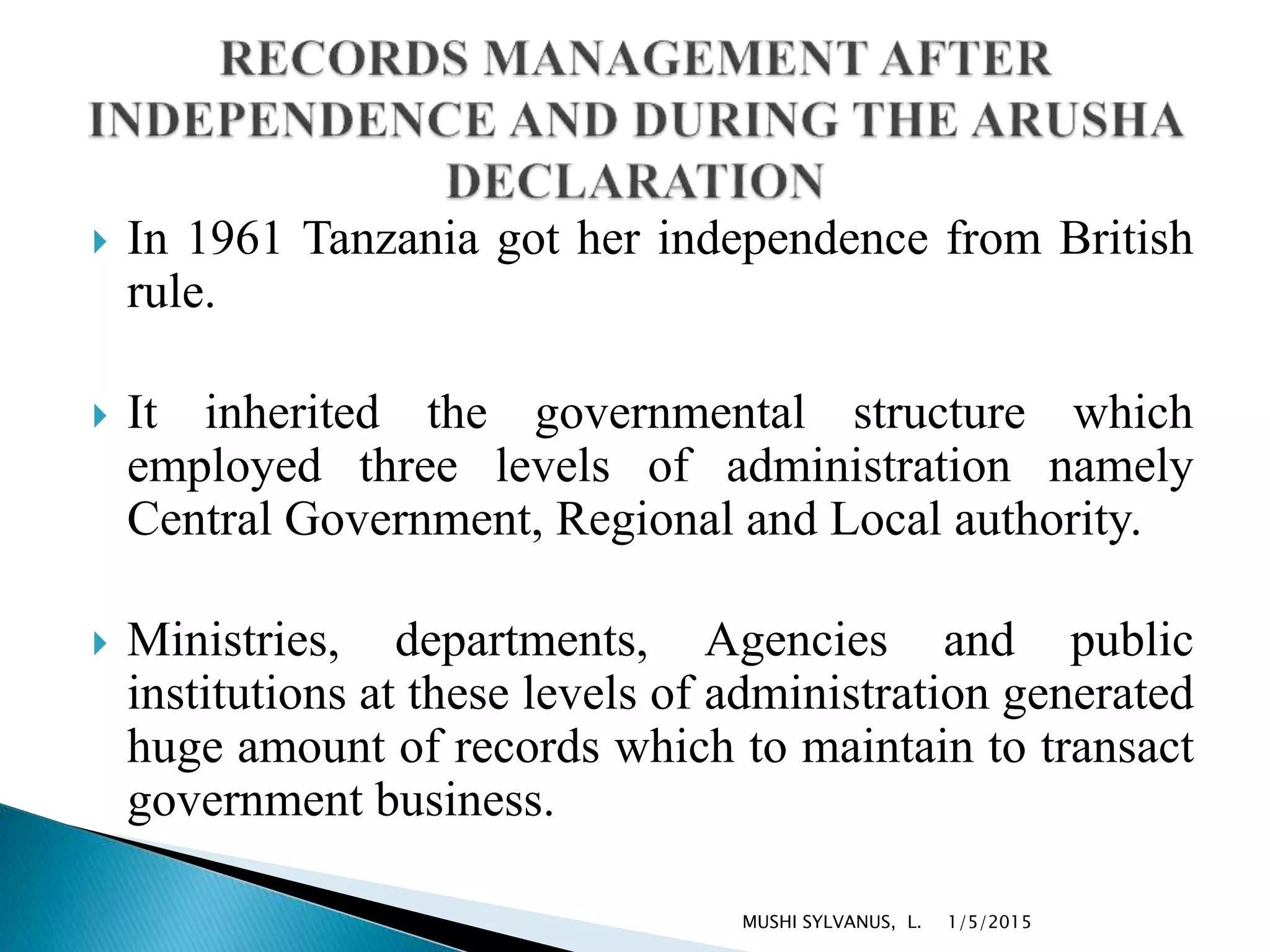  In 1961 Tanzania got her independence from British
rule.
 It inherited the governmental structure which
employed three levels of administration namely
Central Government, Regional and Local authority.
 Ministries, departments, Agencies and public
institutions at these levels of administration generated
huge amount of records which to maintain to transact
government business.
1/5/2015MUSHI SYLVANUS, L.
 