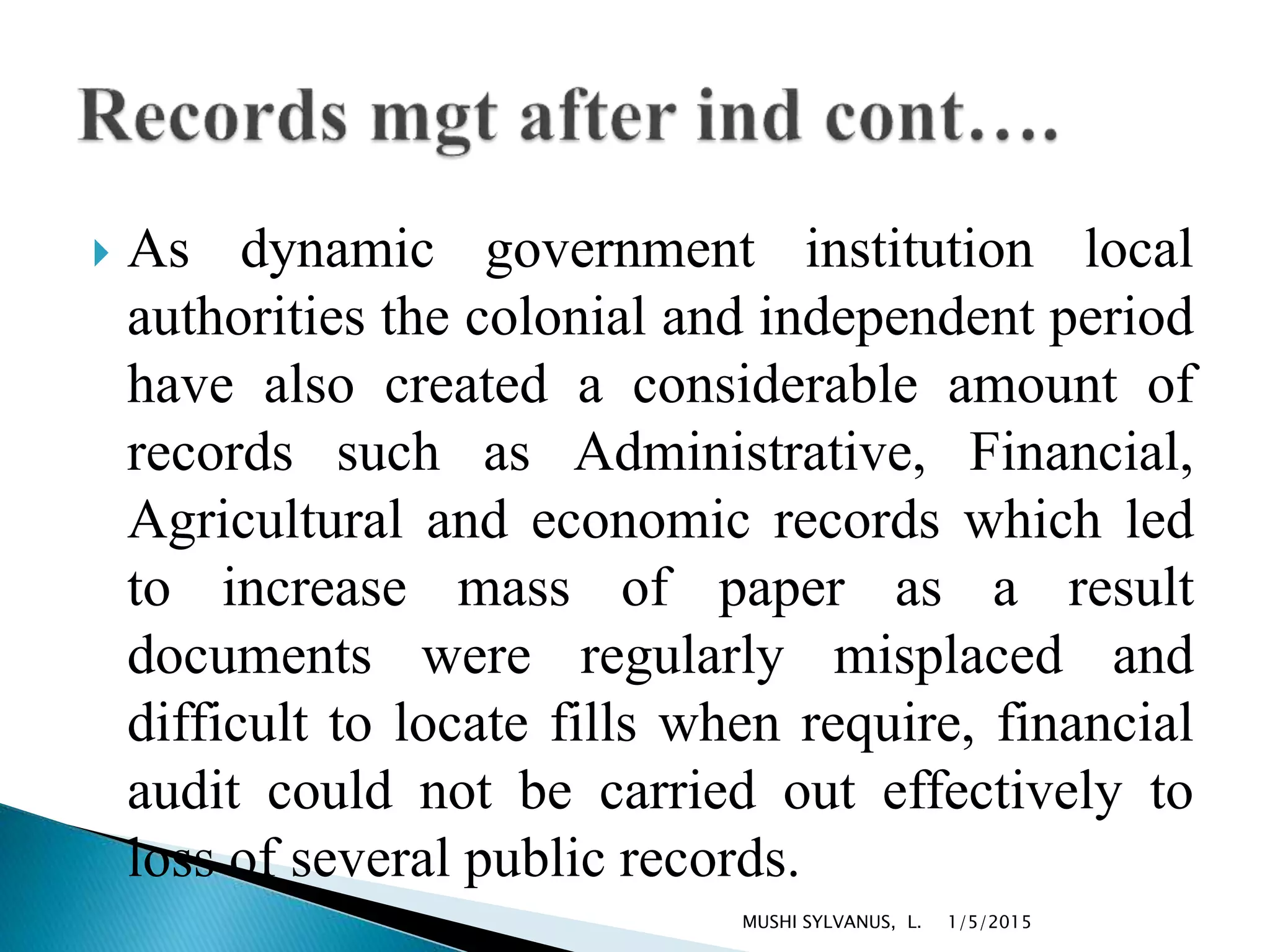  As dynamic government institution local
authorities the colonial and independent period
have also created a considerable amount of
records such as Administrative, Financial,
Agricultural and economic records which led
to increase mass of paper as a result
documents were regularly misplaced and
difficult to locate fills when require, financial
audit could not be carried out effectively to
loss of several public records.
1/5/2015MUSHI SYLVANUS, L.
 