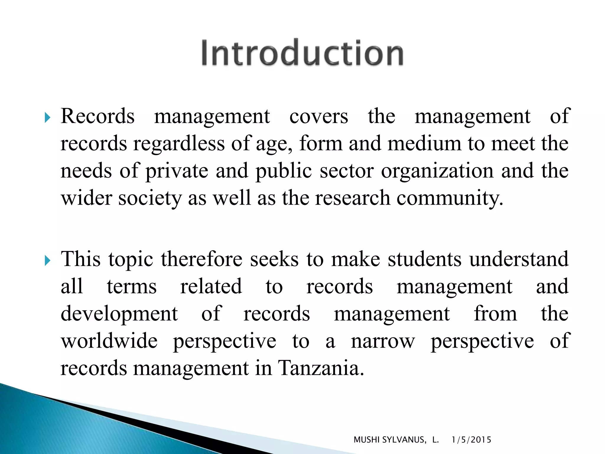  Records management covers the management of
records regardless of age, form and medium to meet the
needs of private and public sector organization and the
wider society as well as the research community.
 This topic therefore seeks to make students understand
all terms related to records management and
development of records management from the
worldwide perspective to a narrow perspective of
records management in Tanzania.
1/5/2015MUSHI SYLVANUS, L.
 