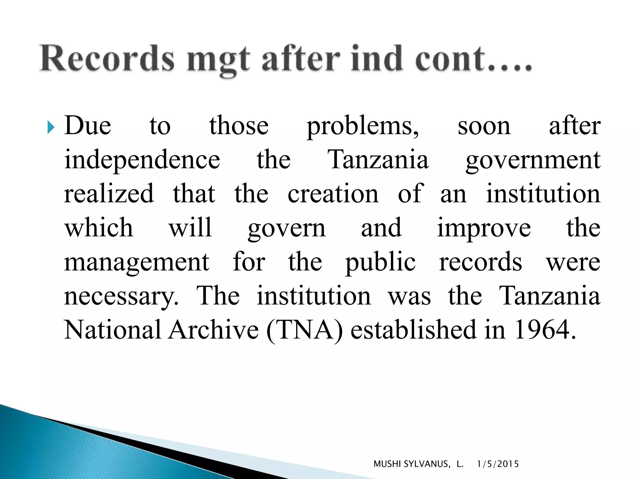  Due to those problems, soon after
independence the Tanzania government
realized that the creation of an institution
which will govern and improve the
management for the public records were
necessary. The institution was the Tanzania
National Archive (TNA) established in 1964.
1/5/2015MUSHI SYLVANUS, L.
 
