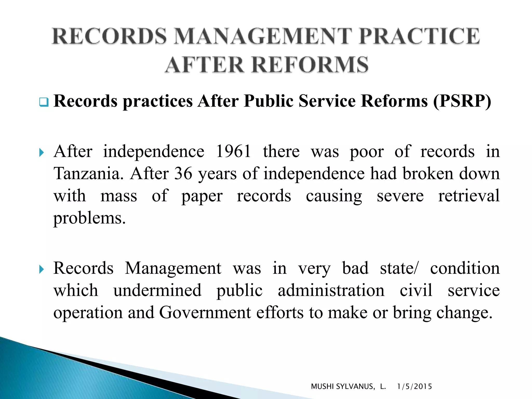 Records practices After Public Service Reforms (PSRP)
 After independence 1961 there was poor of records in
Tanzania. After 36 years of independence had broken down
with mass of paper records causing severe retrieval
problems.
 Records Management was in very bad state/ condition
which undermined public administration civil service
operation and Government efforts to make or bring change.
1/5/2015MUSHI SYLVANUS, L.
 