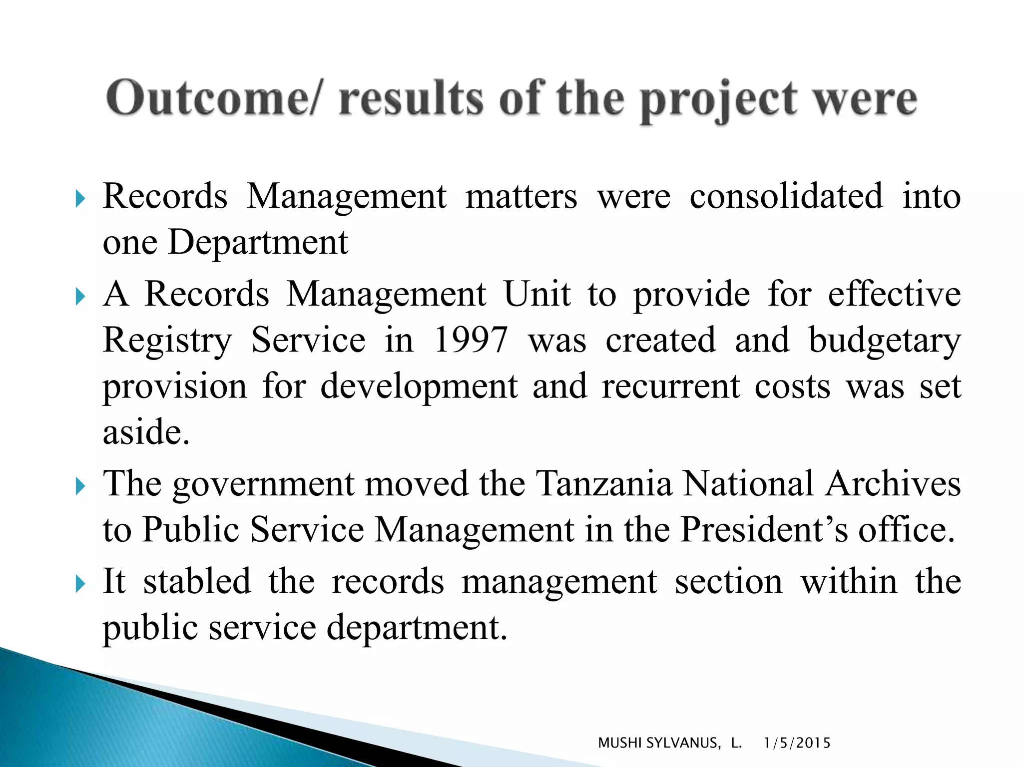  Records Management matters were consolidated into
one Department
 A Records Management Unit to provide for effective
Registry Service in 1997 was created and budgetary
provision for development and recurrent costs was set
aside.
 The government moved the Tanzania National Archives
to Public Service Management in the President’s office.
 It stabled the records management section within the
public service department.
1/5/2015MUSHI SYLVANUS, L.
 