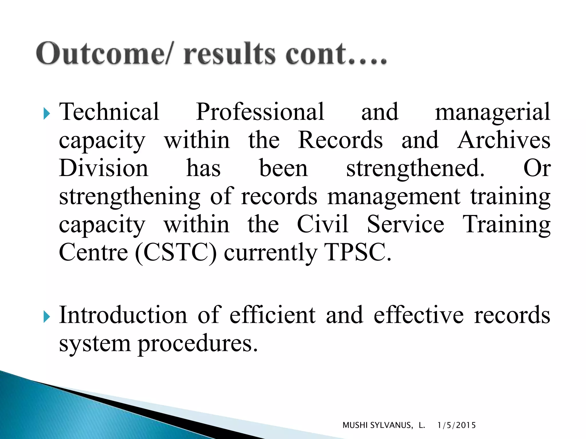  Technical Professional and managerial
capacity within the Records and Archives
Division has been strengthened. Or
strengthening of records management training
capacity within the Civil Service Training
Centre (CSTC) currently TPSC.
 Introduction of efficient and effective records
system procedures.
1/5/2015MUSHI SYLVANUS, L.
 