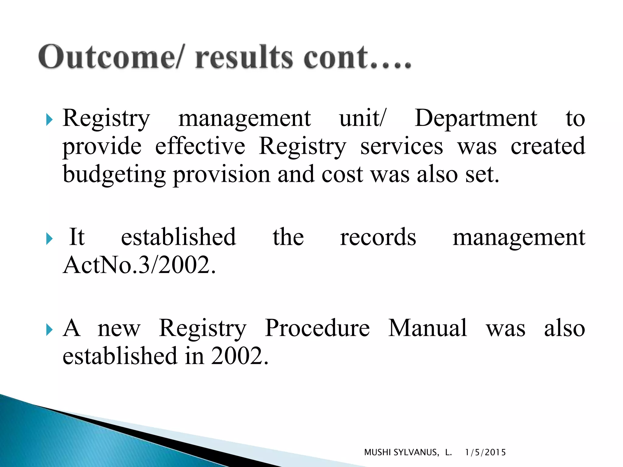  Registry management unit/ Department to
provide effective Registry services was created
budgeting provision and cost was also set.
 It established the records management
ActNo.3/2002.
 A new Registry Procedure Manual was also
established in 2002.
1/5/2015MUSHI SYLVANUS, L.
 