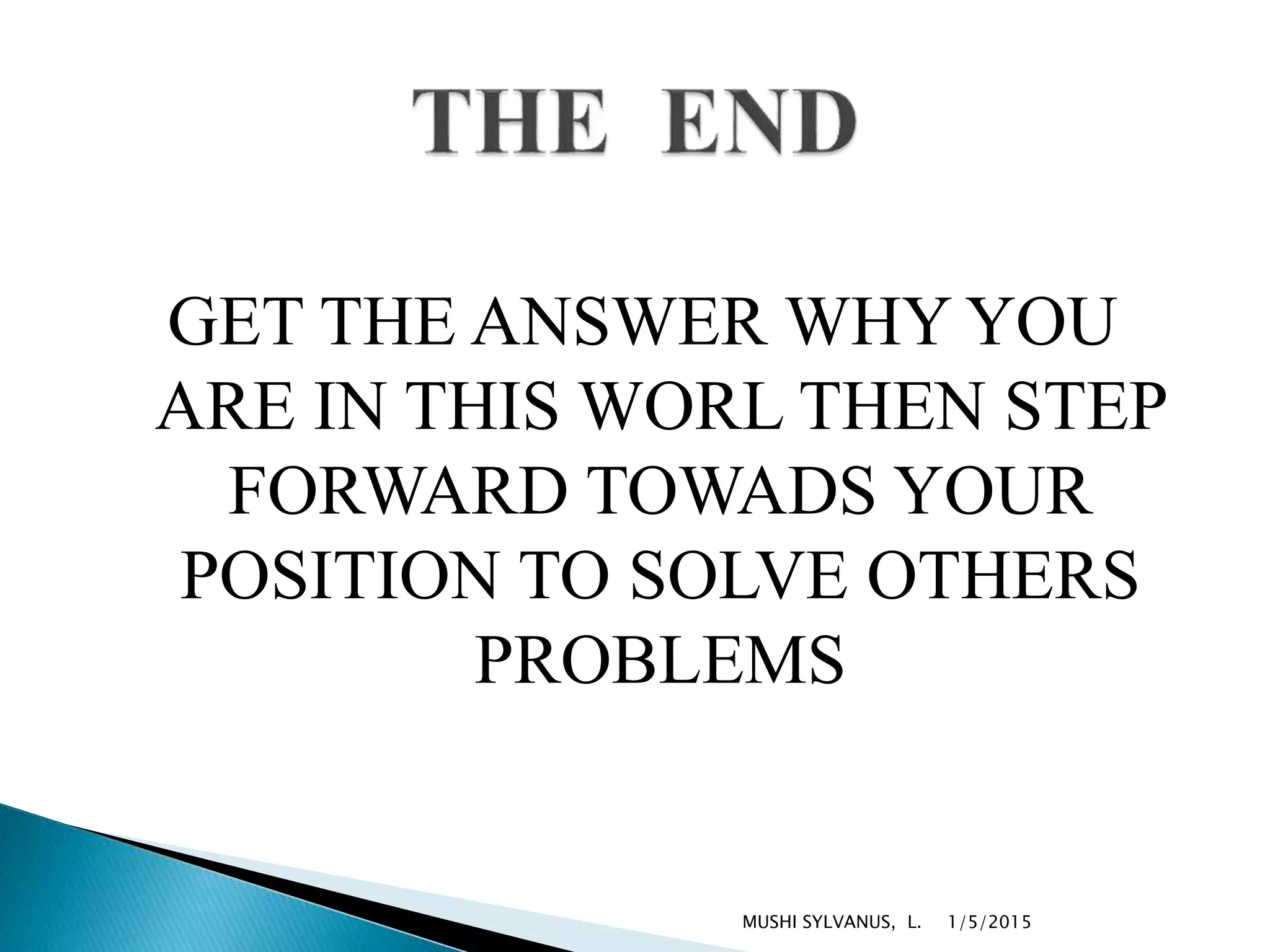 GET THE ANSWER WHY YOU
ARE IN THIS WORL THEN STEP
FORWARD TOWADS YOUR
POSITION TO SOLVE OTHERS
PROBLEMS
1/5/2015MUSHI SYLVANUS, L.
 