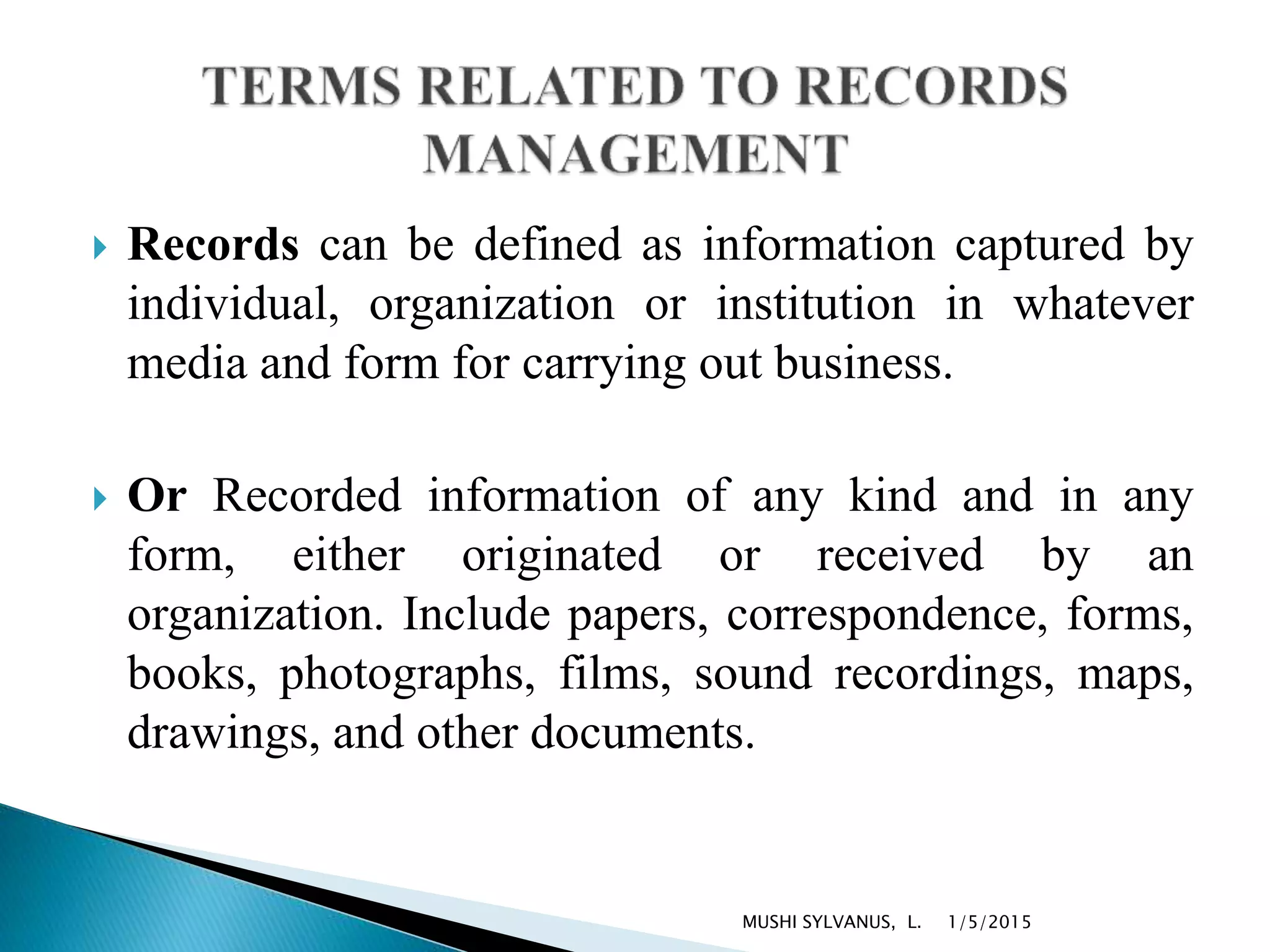  Records can be defined as information captured by
individual, organization or institution in whatever
media and form for carrying out business.
 Or Recorded information of any kind and in any
form, either originated or received by an
organization. Include papers, correspondence, forms,
books, photographs, films, sound recordings, maps,
drawings, and other documents.
1/5/2015MUSHI SYLVANUS, L.
 