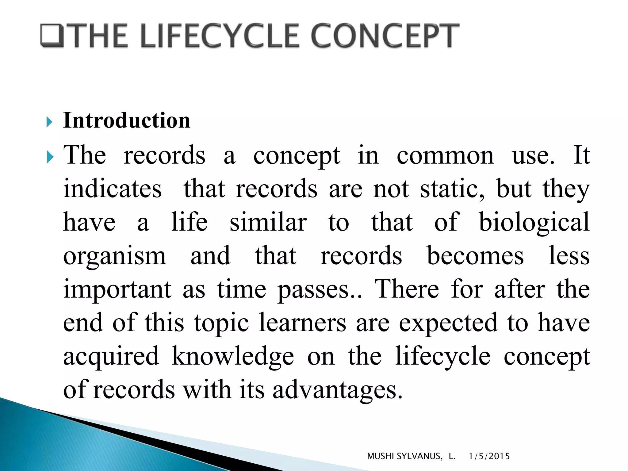  Introduction
 The records a concept in common use. It
indicates that records are not static, but they
have a life similar to that of biological
organism and that records becomes less
important as time passes.. There for after the
end of this topic learners are expected to have
acquired knowledge on the lifecycle concept
of records with its advantages.
1/5/2015MUSHI SYLVANUS, L.
 