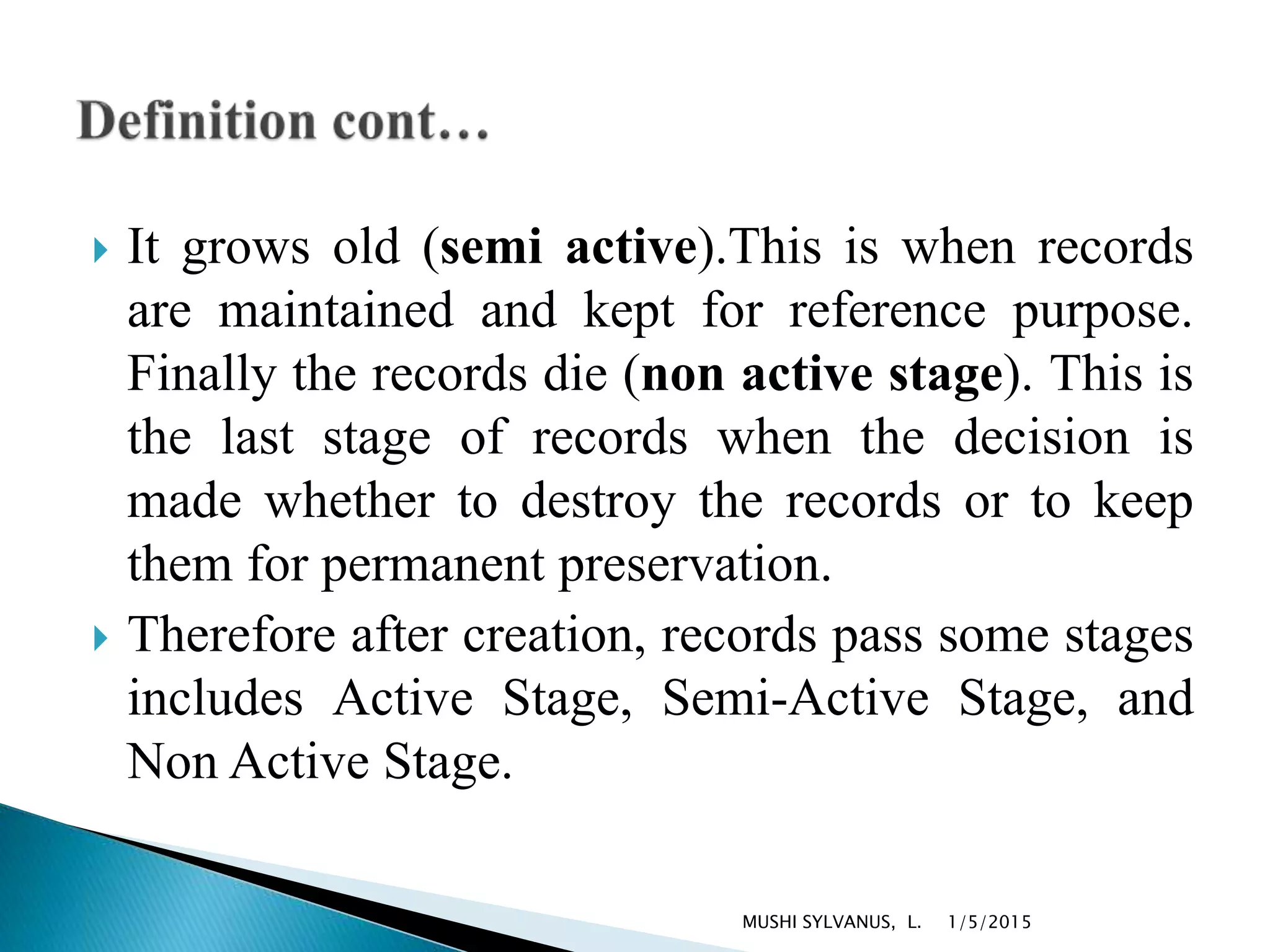  It grows old (semi active).This is when records
are maintained and kept for reference purpose.
Finally the records die (non active stage). This is
the last stage of records when the decision is
made whether to destroy the records or to keep
them for permanent preservation.
 Therefore after creation, records pass some stages
includes Active Stage, Semi-Active Stage, and
Non Active Stage.
1/5/2015MUSHI SYLVANUS, L.
 