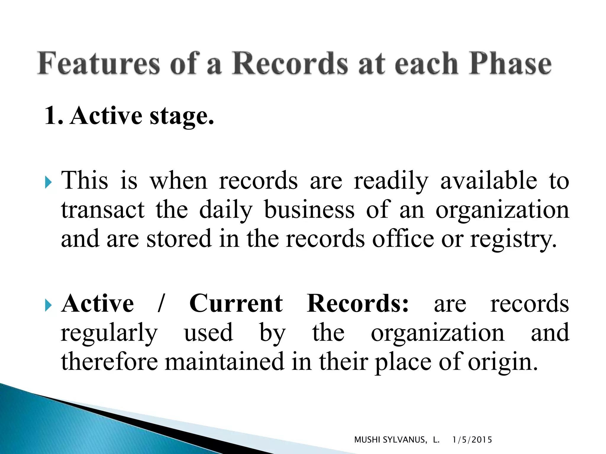 1. Active stage.
 This is when records are readily available to
transact the daily business of an organization
and are stored in the records office or registry.
 Active / Current Records: are records
regularly used by the organization and
therefore maintained in their place of origin.
1/5/2015MUSHI SYLVANUS, L.
 