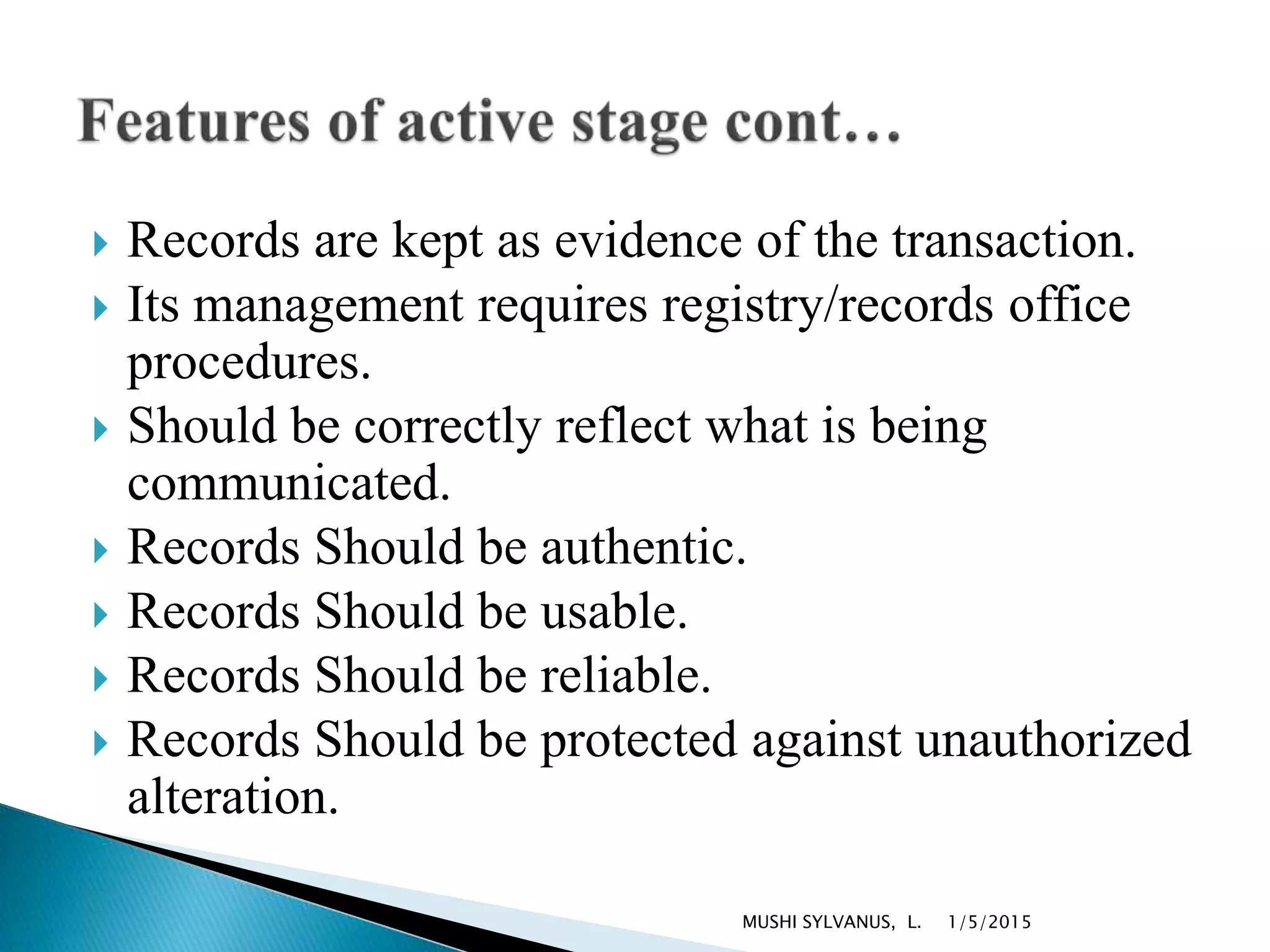  Records are kept as evidence of the transaction.
 Its management requires registry/records office
procedures.
 Should be correctly reflect what is being
communicated.
 Records Should be authentic.
 Records Should be usable.
 Records Should be reliable.
 Records Should be protected against unauthorized
alteration.
1/5/2015MUSHI SYLVANUS, L.
 