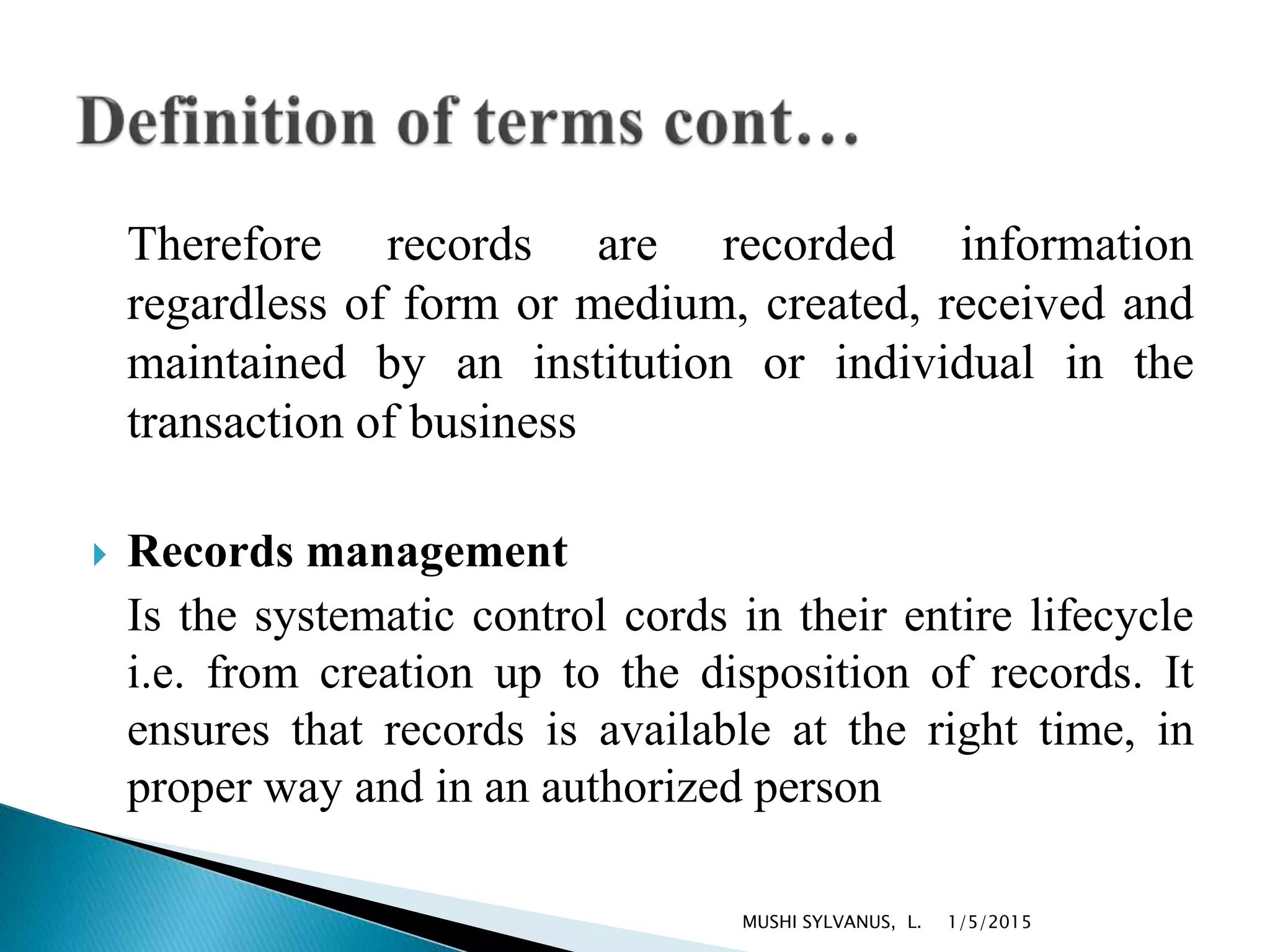 Therefore records are recorded information
regardless of form or medium, created, received and
maintained by an institution or individual in the
transaction of business
 Records management
Is the systematic control cords in their entire lifecycle
i.e. from creation up to the disposition of records. It
ensures that records is available at the right time, in
proper way and in an authorized person
1/5/2015MUSHI SYLVANUS, L.
 