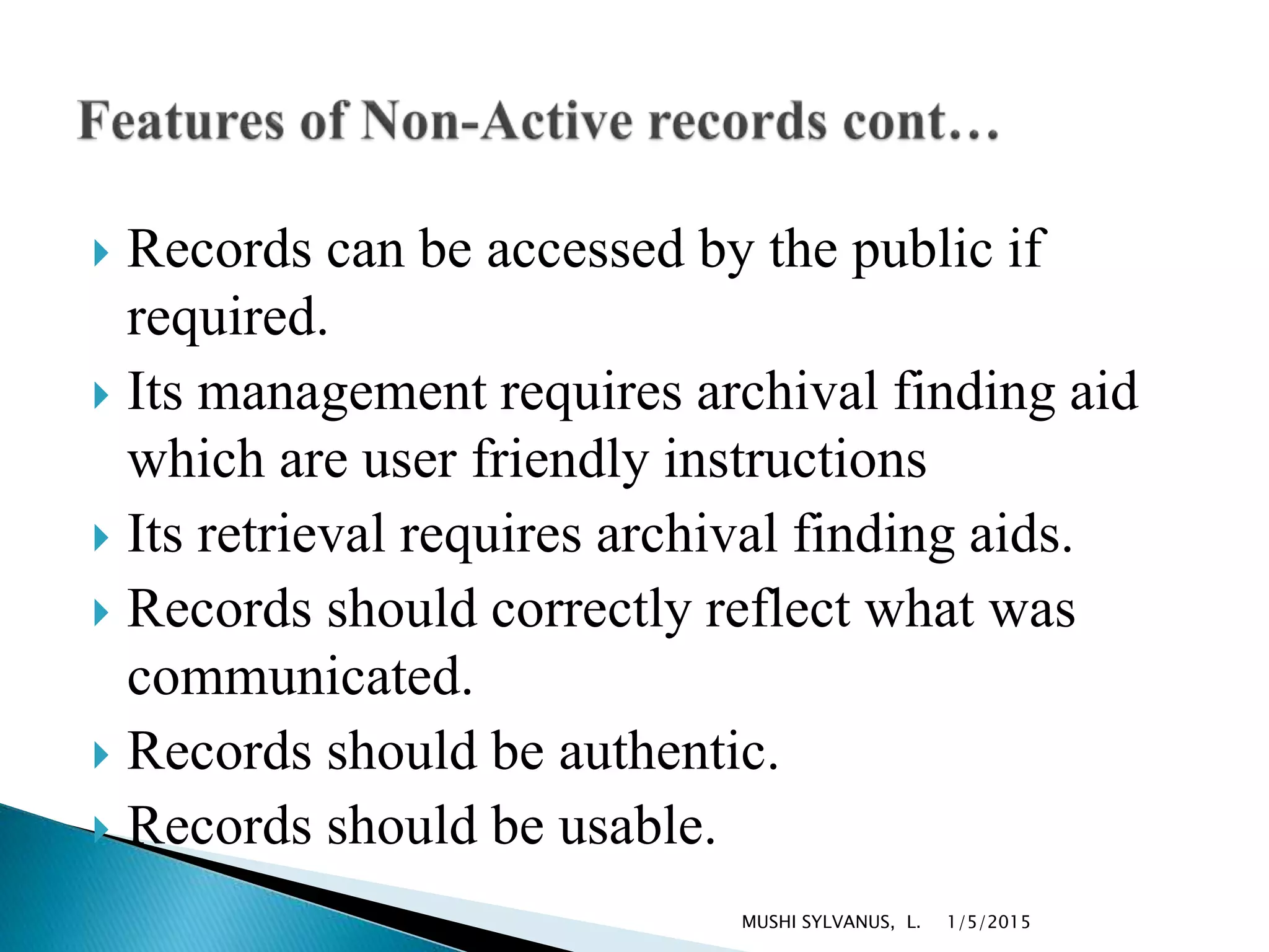  Records can be accessed by the public if
required.
 Its management requires archival finding aid
which are user friendly instructions
 Its retrieval requires archival finding aids.
 Records should correctly reflect what was
communicated.
 Records should be authentic.
 Records should be usable.
1/5/2015MUSHI SYLVANUS, L.
 