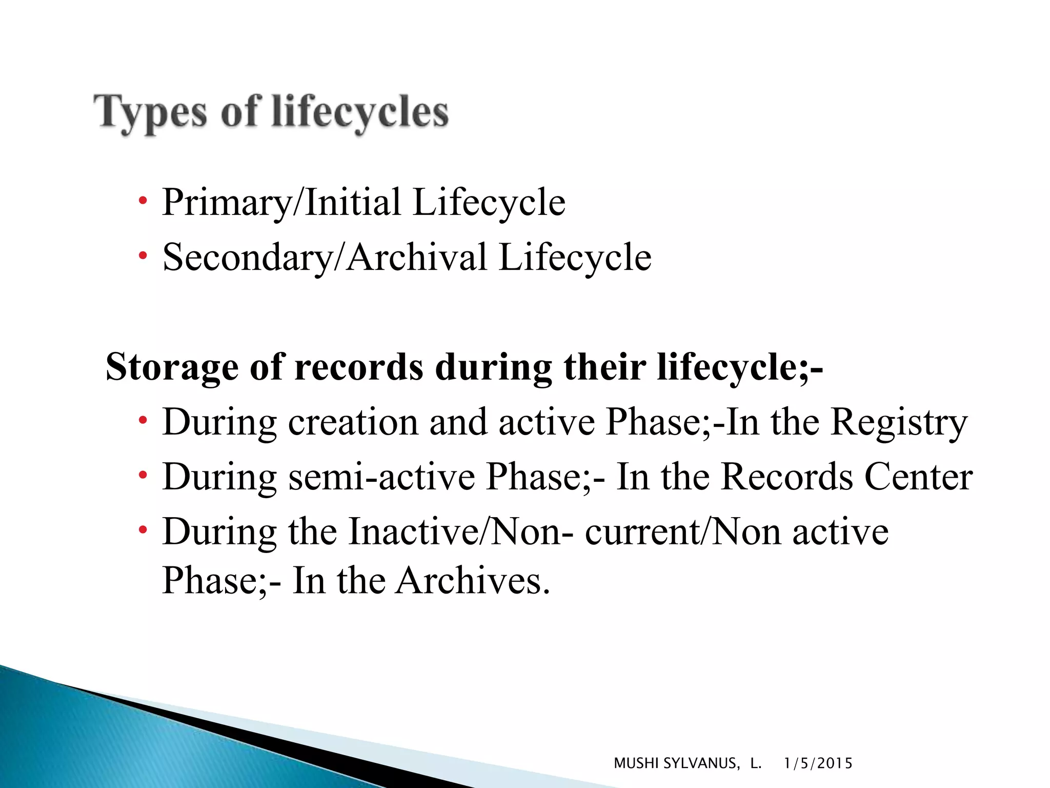  Primary/Initial Lifecycle
 Secondary/Archival Lifecycle
Storage of records during their lifecycle;-
 During creation and active Phase;-In the Registry
 During semi-active Phase;- In the Records Center
 During the Inactive/Non- current/Non active
Phase;- In the Archives.
1/5/2015MUSHI SYLVANUS, L.
 