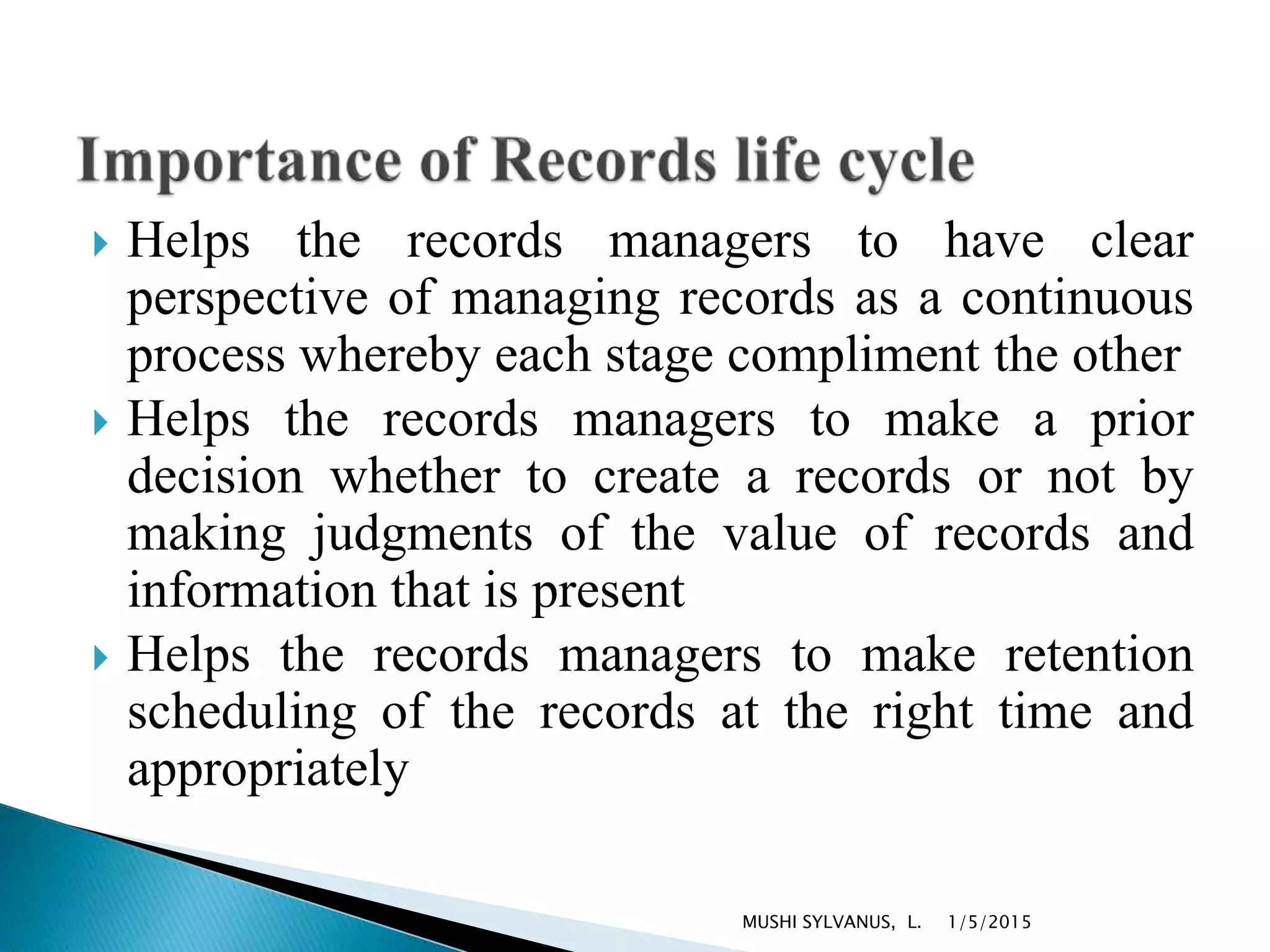  Helps the records managers to have clear
perspective of managing records as a continuous
process whereby each stage compliment the other
 Helps the records managers to make a prior
decision whether to create a records or not by
making judgments of the value of records and
information that is present
 Helps the records managers to make retention
scheduling of the records at the right time and
appropriately
1/5/2015MUSHI SYLVANUS, L.
 