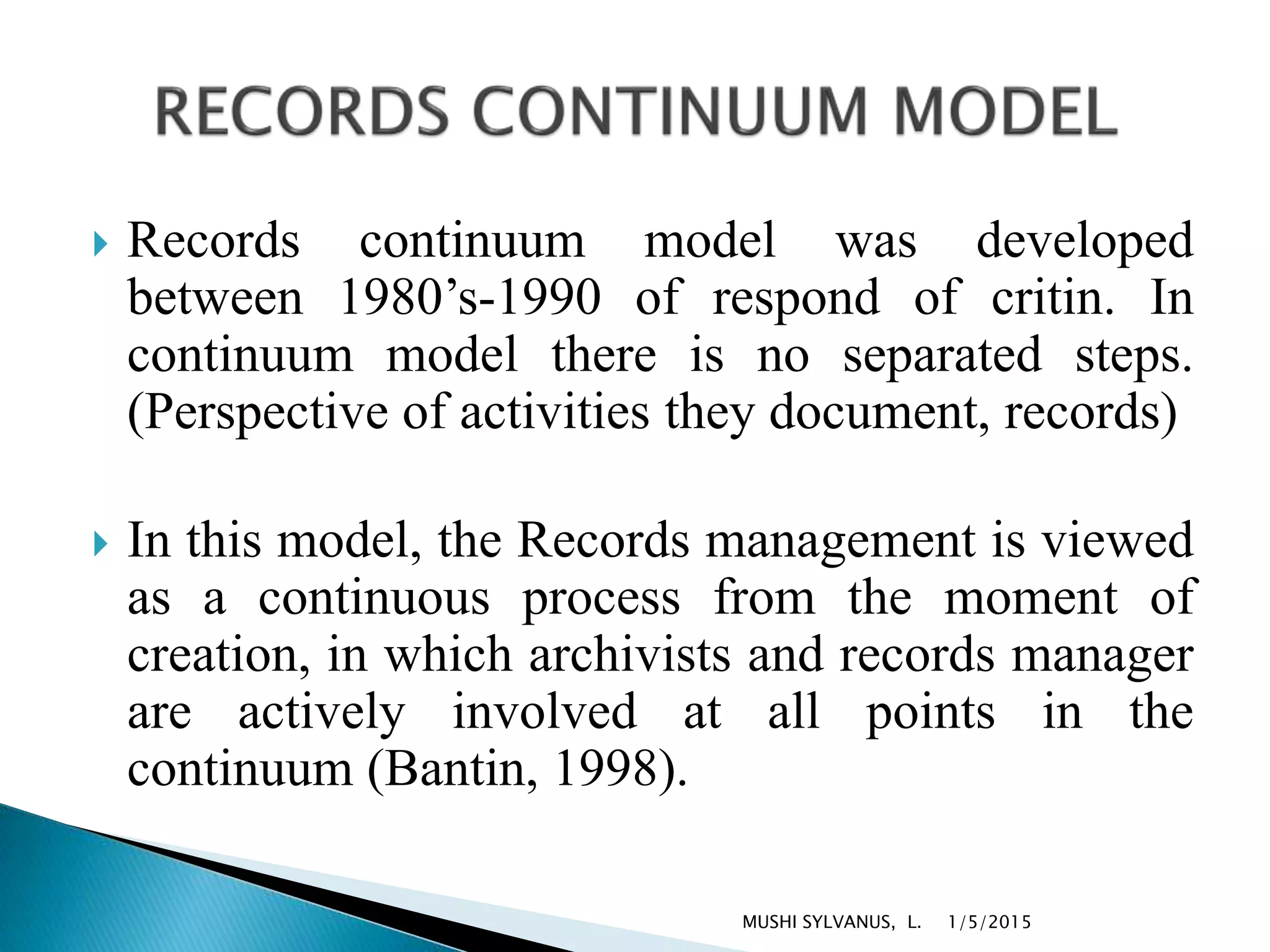  Records continuum model was developed
between 1980’s-1990 of respond of critin. In
continuum model there is no separated steps.
(Perspective of activities they document, records)
 In this model, the Records management is viewed
as a continuous process from the moment of
creation, in which archivists and records manager
are actively involved at all points in the
continuum (Bantin, 1998).
1/5/2015MUSHI SYLVANUS, L.
 