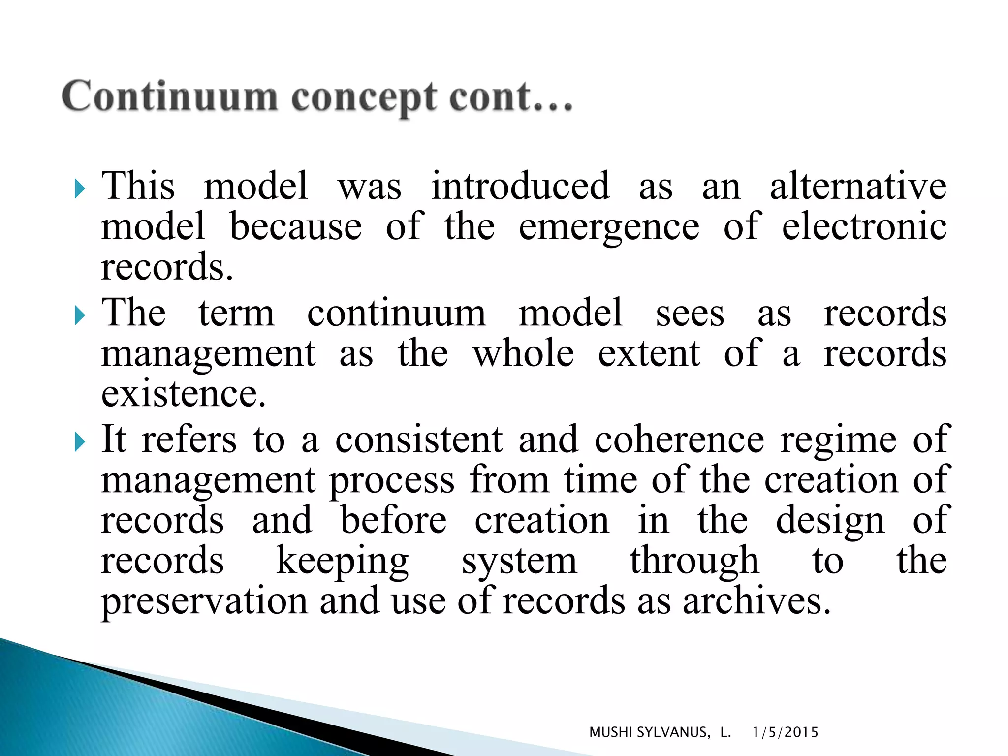  This model was introduced as an alternative
model because of the emergence of electronic
records.
 The term continuum model sees as records
management as the whole extent of a records
existence.
 It refers to a consistent and coherence regime of
management process from time of the creation of
records and before creation in the design of
records keeping system through to the
preservation and use of records as archives.
1/5/2015MUSHI SYLVANUS, L.
 