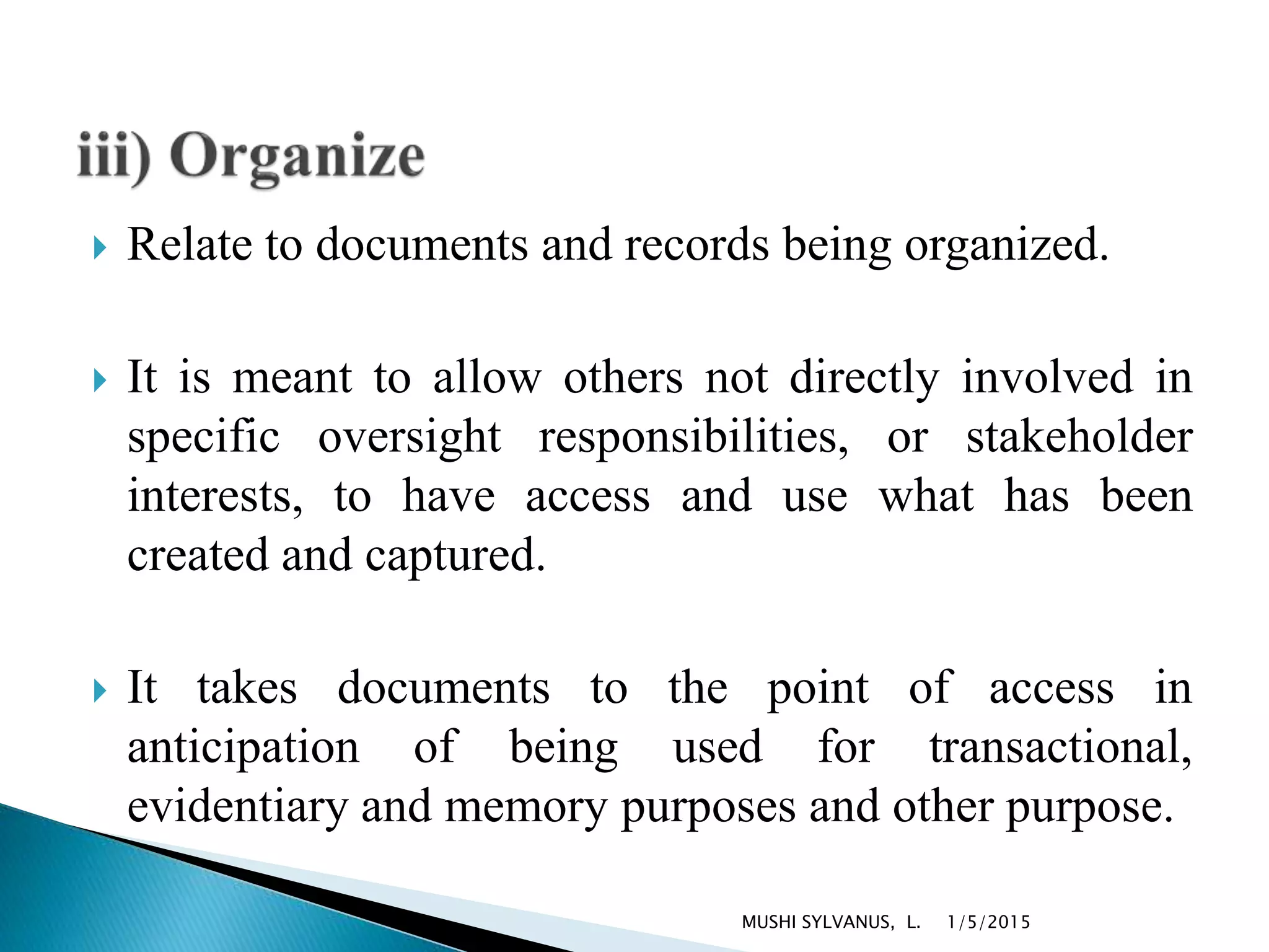  Relate to documents and records being organized.
 It is meant to allow others not directly involved in
specific oversight responsibilities, or stakeholder
interests, to have access and use what has been
created and captured.
 It takes documents to the point of access in
anticipation of being used for transactional,
evidentiary and memory purposes and other purpose.
1/5/2015MUSHI SYLVANUS, L.
 