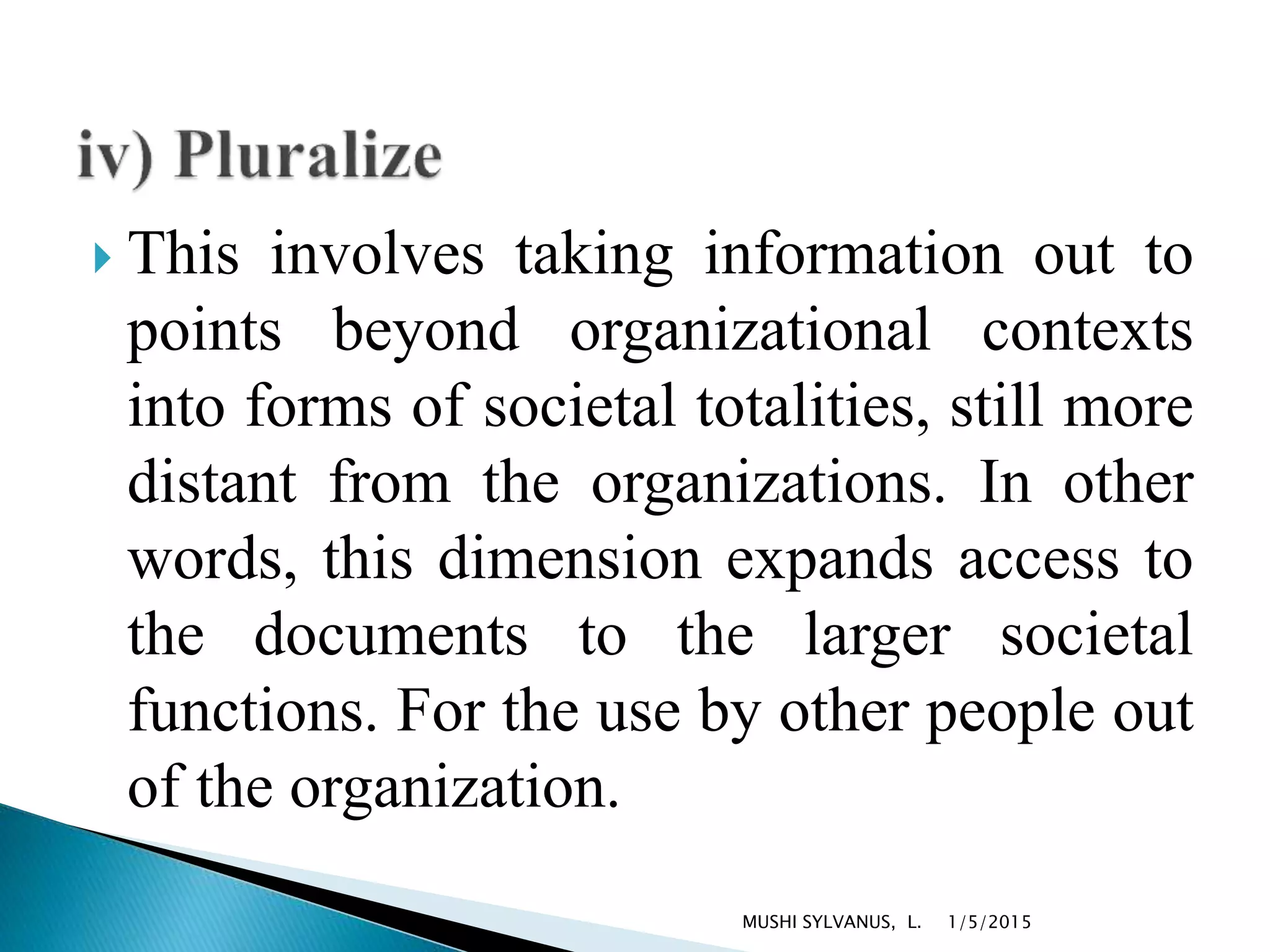  This involves taking information out to
points beyond organizational contexts
into forms of societal totalities, still more
distant from the organizations. In other
words, this dimension expands access to
the documents to the larger societal
functions. For the use by other people out
of the organization.
1/5/2015MUSHI SYLVANUS, L.
 