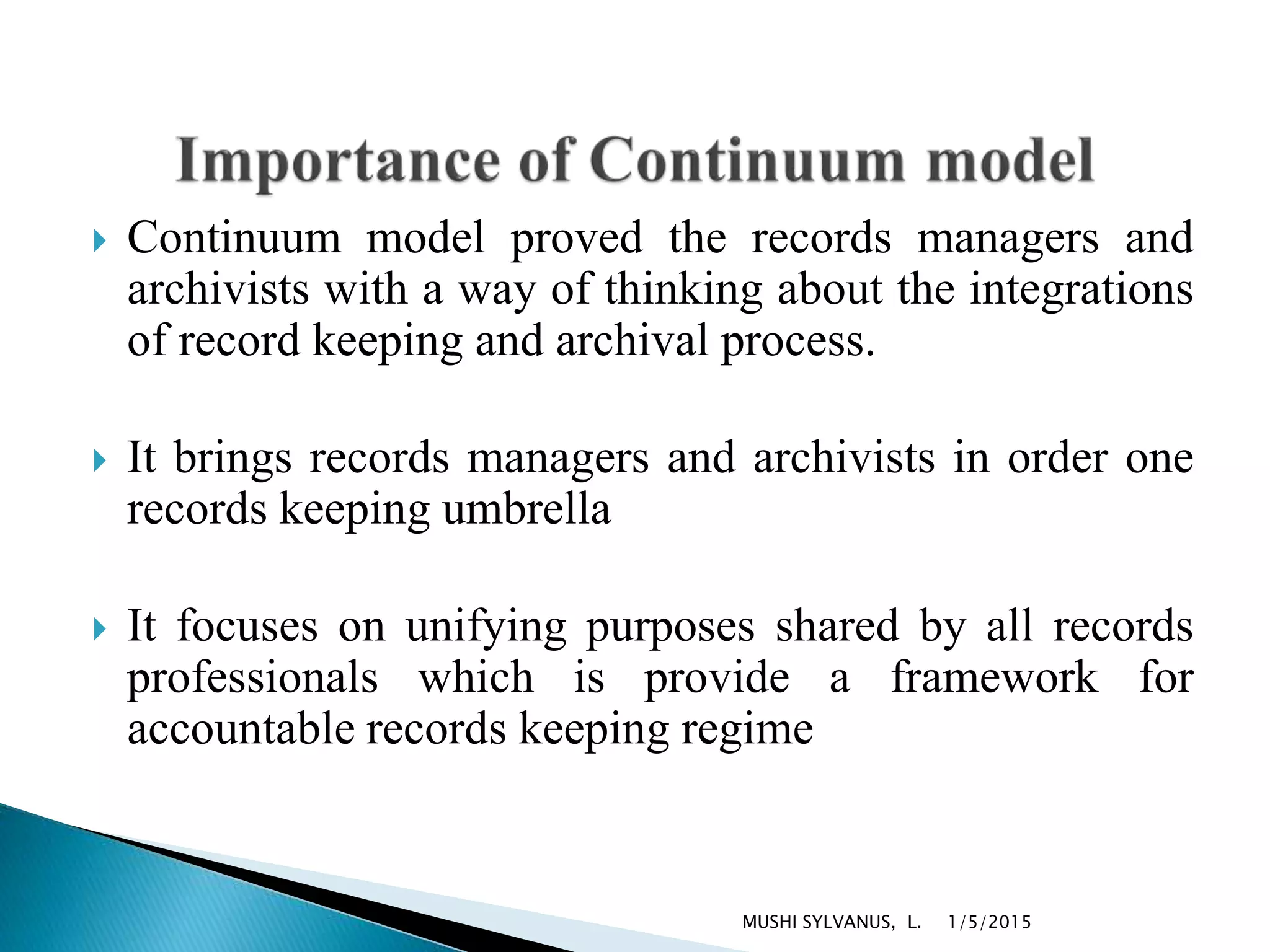  Continuum model proved the records managers and
archivists with a way of thinking about the integrations
of record keeping and archival process.
 It brings records managers and archivists in order one
records keeping umbrella
 It focuses on unifying purposes shared by all records
professionals which is provide a framework for
accountable records keeping regime
1/5/2015MUSHI SYLVANUS, L.
 