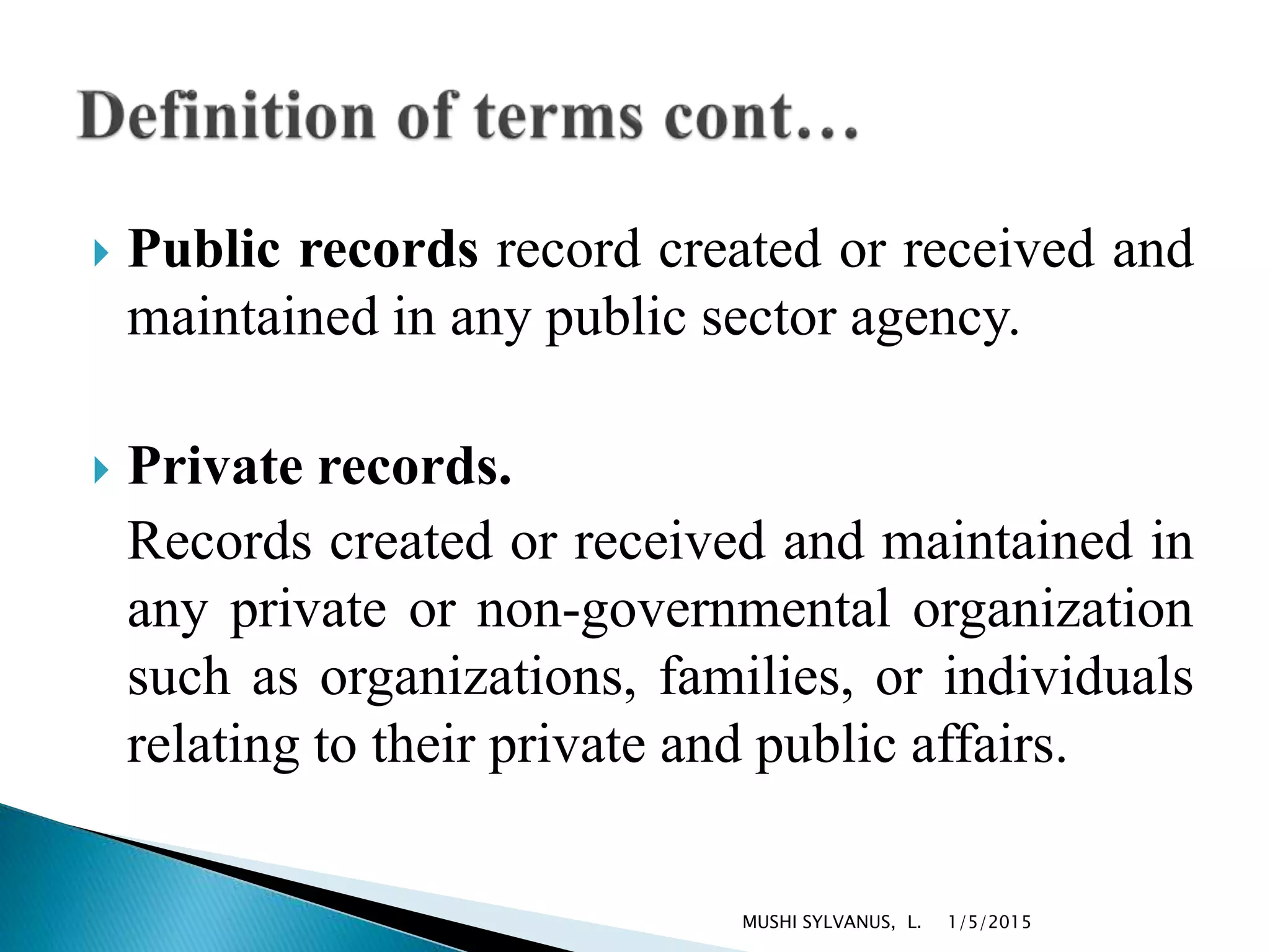  Public records record created or received and
maintained in any public sector agency.
 Private records.
Records created or received and maintained in
any private or non-governmental organization
such as organizations, families, or individuals
relating to their private and public affairs.
1/5/2015MUSHI SYLVANUS, L.
 