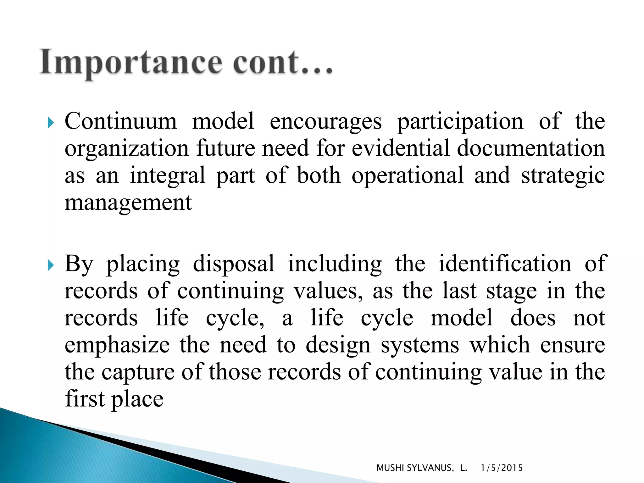  Continuum model encourages participation of the
organization future need for evidential documentation
as an integral part of both operational and strategic
management
 By placing disposal including the identification of
records of continuing values, as the last stage in the
records life cycle, a life cycle model does not
emphasize the need to design systems which ensure
the capture of those records of continuing value in the
first place
1/5/2015MUSHI SYLVANUS, L.
 