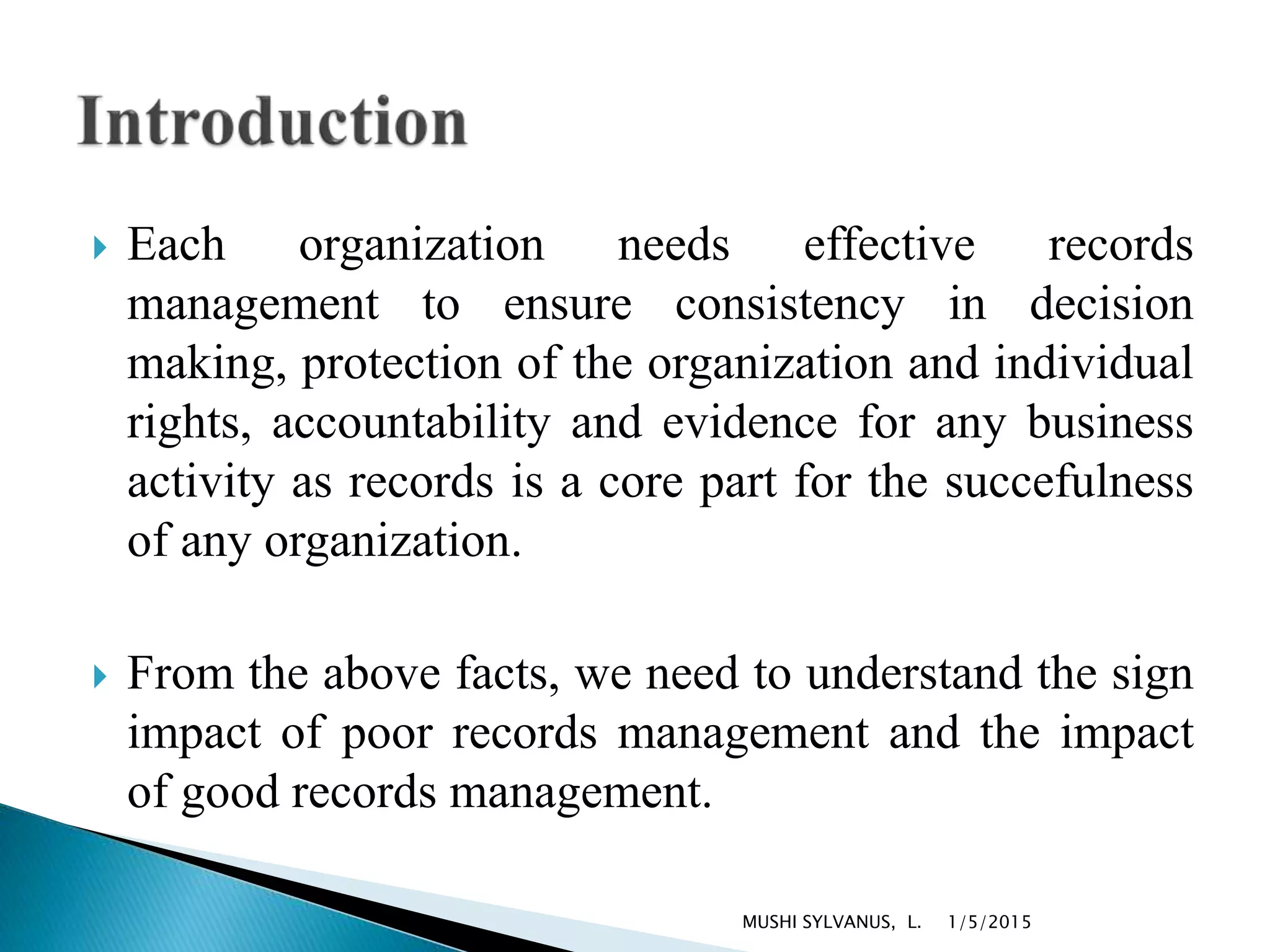  Each organization needs effective records
management to ensure consistency in decision
making, protection of the organization and individual
rights, accountability and evidence for any business
activity as records is a core part for the succefulness
of any organization.
 From the above facts, we need to understand the sign
impact of poor records management and the impact
of good records management.
1/5/2015MUSHI SYLVANUS, L.
 