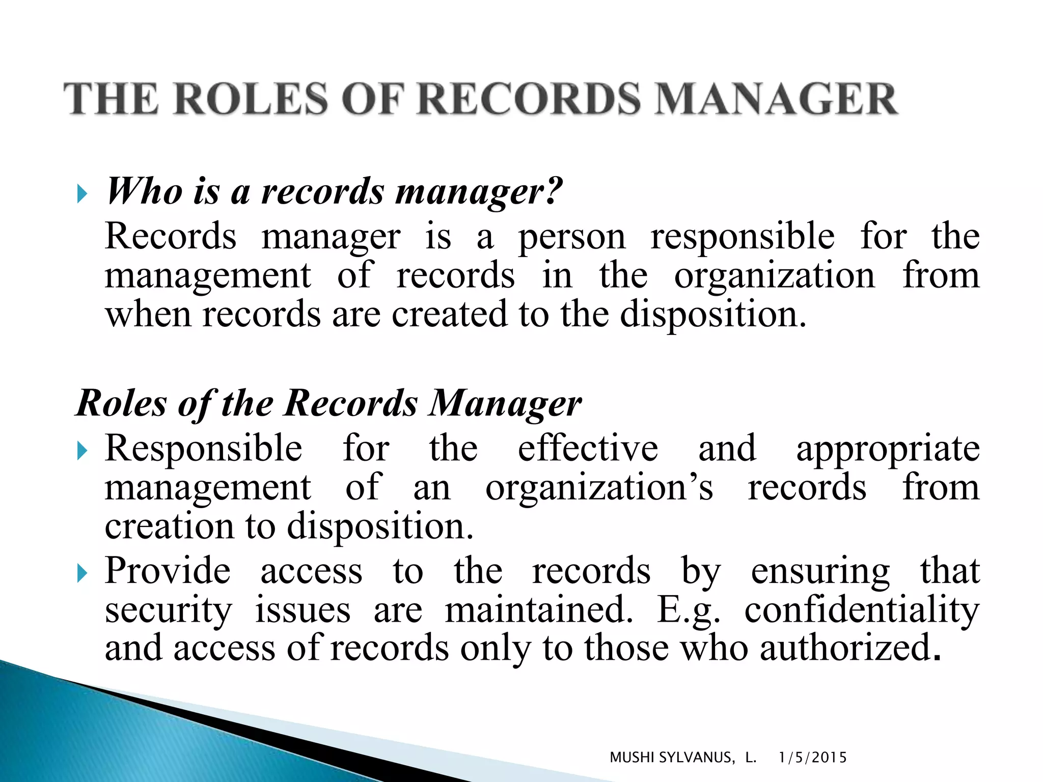  Who is a records manager?
Records manager is a person responsible for the
management of records in the organization from
when records are created to the disposition.
Roles of the Records Manager
 Responsible for the effective and appropriate
management of an organization’s records from
creation to disposition.
 Provide access to the records by ensuring that
security issues are maintained. E.g. confidentiality
and access of records only to those who authorized.
1/5/2015MUSHI SYLVANUS, L.
 
