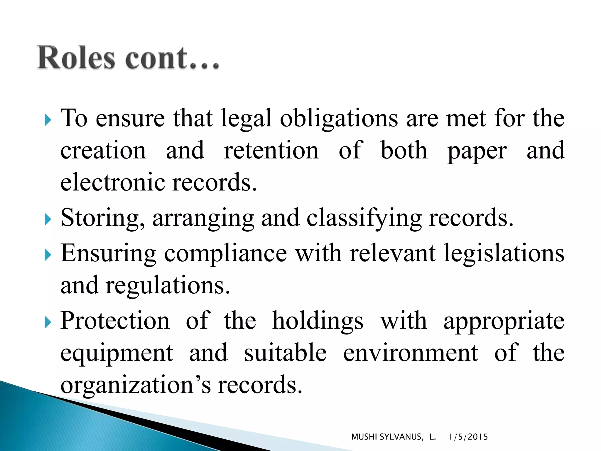  To ensure that legal obligations are met for the
creation and retention of both paper and
electronic records.
 Storing, arranging and classifying records.
 Ensuring compliance with relevant legislations
and regulations.
 Protection of the holdings with appropriate
equipment and suitable environment of the
organization’s records.
1/5/2015MUSHI SYLVANUS, L.
 
