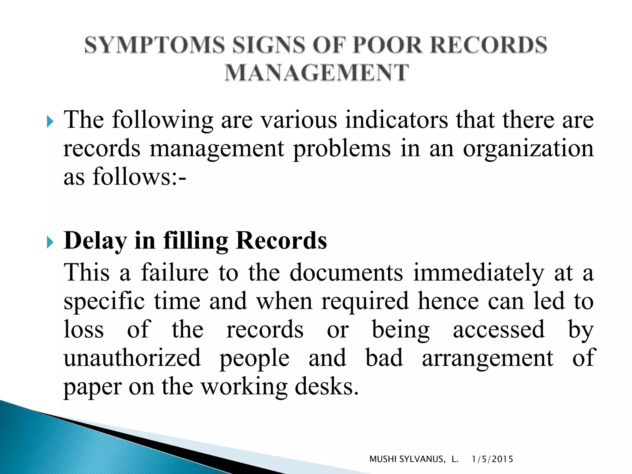  The following are various indicators that there are
records management problems in an organization
as follows:-
 Delay in filling Records
This a failure to the documents immediately at a
specific time and when required hence can led to
loss of the records or being accessed by
unauthorized people and bad arrangement of
paper on the working desks.
1/5/2015MUSHI SYLVANUS, L.
 