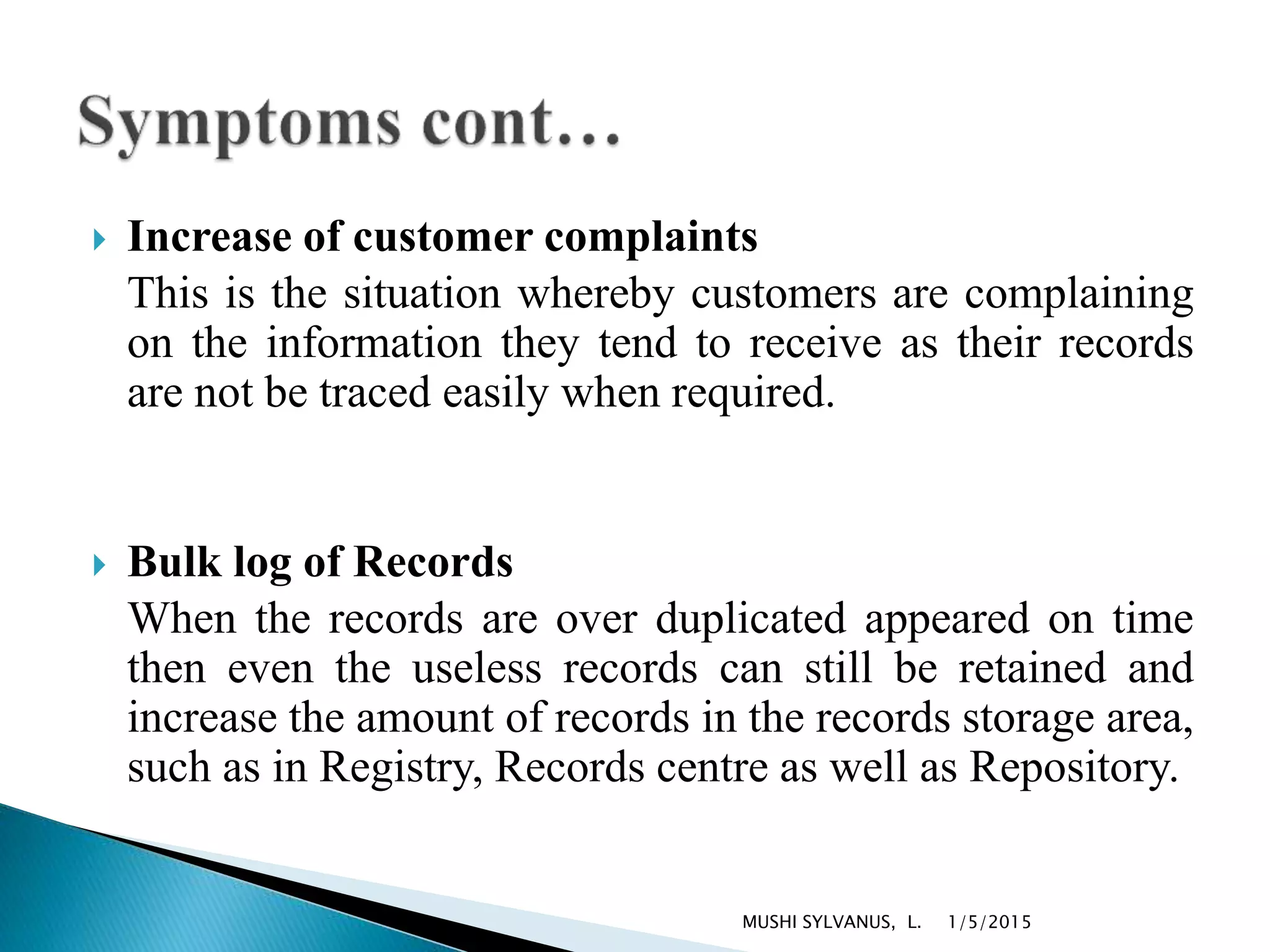  Increase of customer complaints
This is the situation whereby customers are complaining
on the information they tend to receive as their records
are not be traced easily when required.
 Bulk log of Records
When the records are over duplicated appeared on time
then even the useless records can still be retained and
increase the amount of records in the records storage area,
such as in Registry, Records centre as well as Repository.
1/5/2015MUSHI SYLVANUS, L.
 