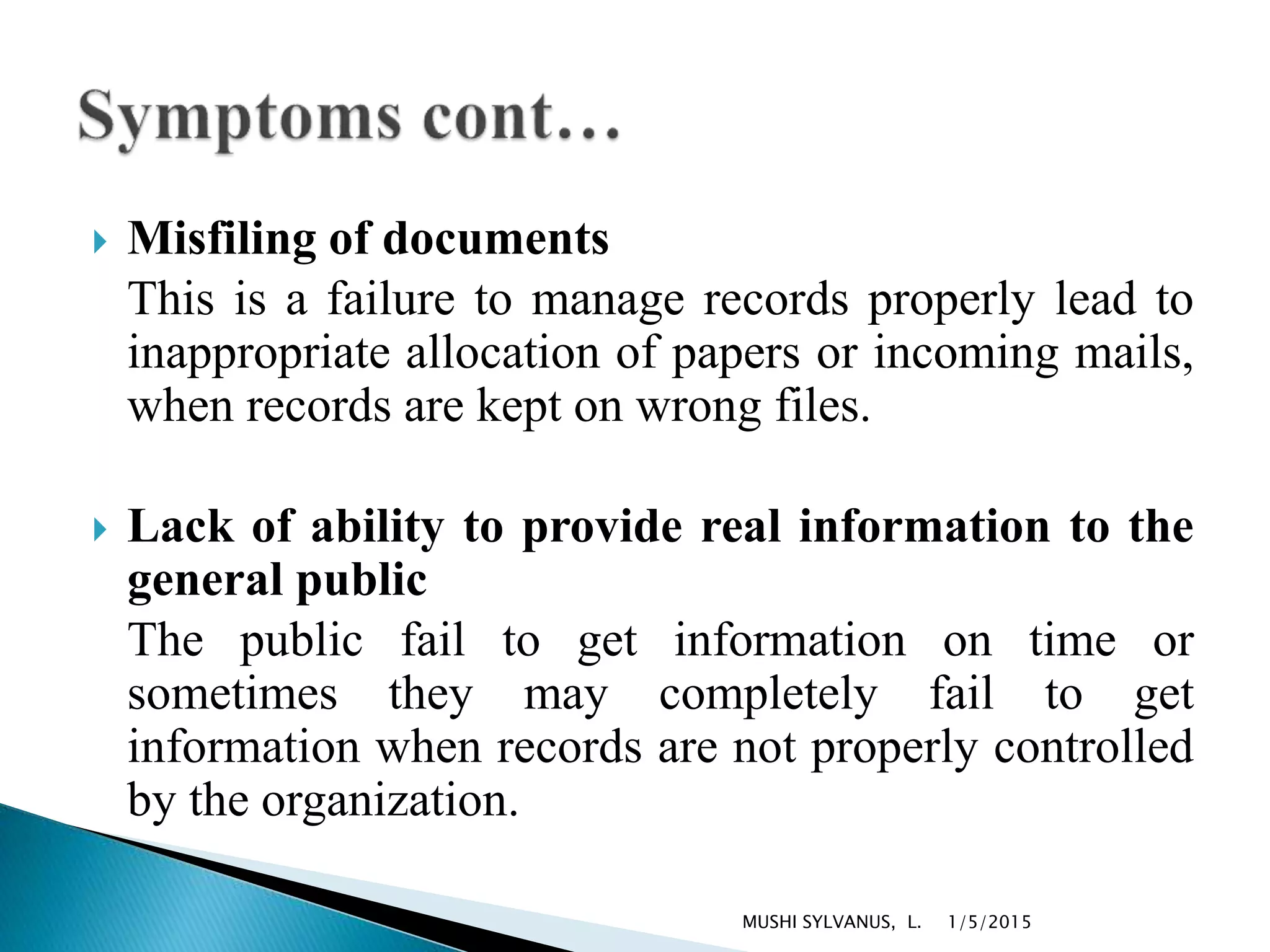  Misfiling of documents
This is a failure to manage records properly lead to
inappropriate allocation of papers or incoming mails,
when records are kept on wrong files.
 Lack of ability to provide real information to the
general public
The public fail to get information on time or
sometimes they may completely fail to get
information when records are not properly controlled
by the organization.
1/5/2015MUSHI SYLVANUS, L.
 