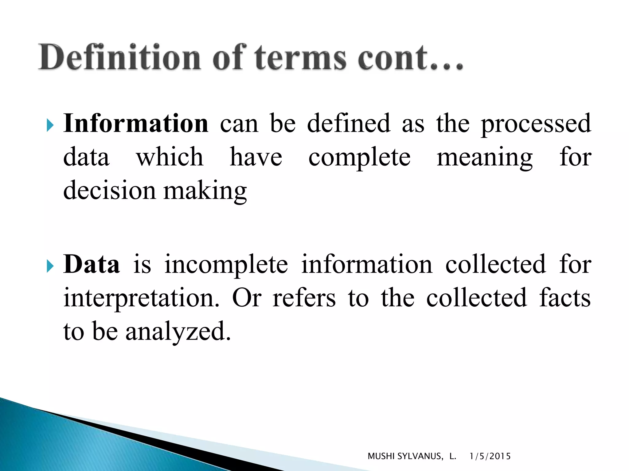  Information can be defined as the processed
data which have complete meaning for
decision making
 Data is incomplete information collected for
interpretation. Or refers to the collected facts
to be analyzed.
1/5/2015MUSHI SYLVANUS, L.
 