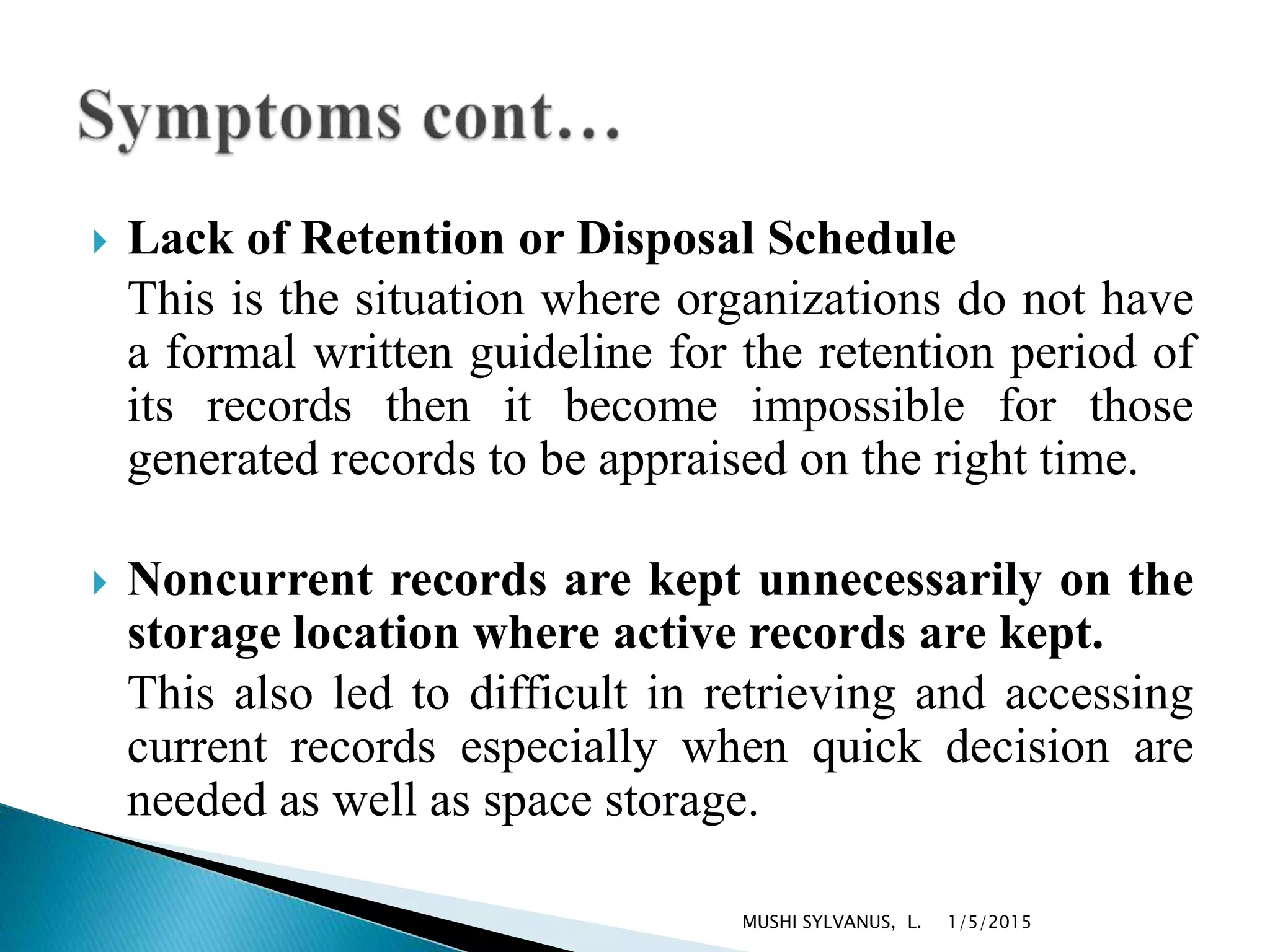  Lack of Retention or Disposal Schedule
This is the situation where organizations do not have
a formal written guideline for the retention period of
its records then it become impossible for those
generated records to be appraised on the right time.
 Noncurrent records are kept unnecessarily on the
storage location where active records are kept.
This also led to difficult in retrieving and accessing
current records especially when quick decision are
needed as well as space storage.
1/5/2015MUSHI SYLVANUS, L.
 