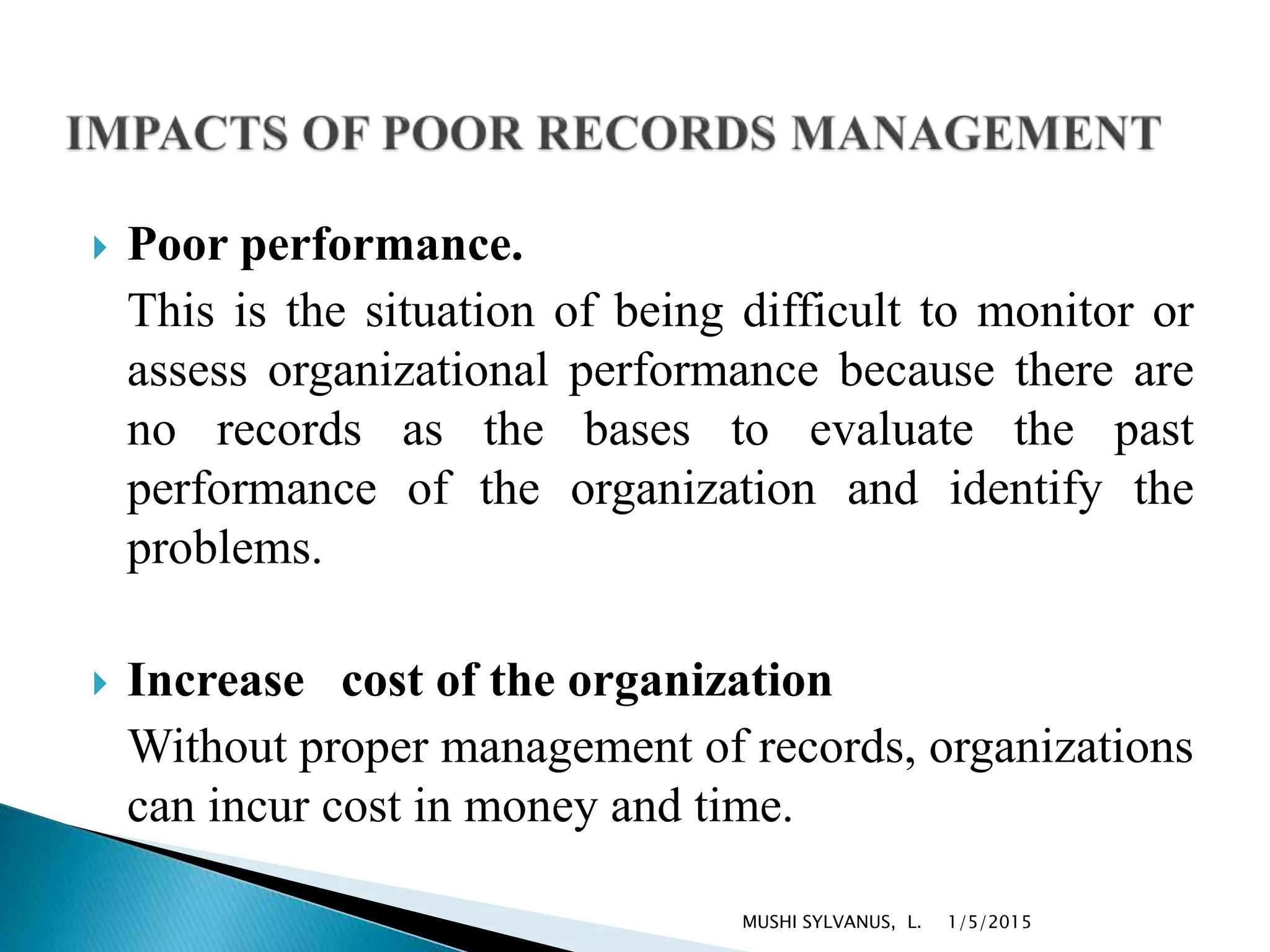  Poor performance.
This is the situation of being difficult to monitor or
assess organizational performance because there are
no records as the bases to evaluate the past
performance of the organization and identify the
problems.
 Increase cost of the organization
Without proper management of records, organizations
can incur cost in money and time.
1/5/2015MUSHI SYLVANUS, L.
 