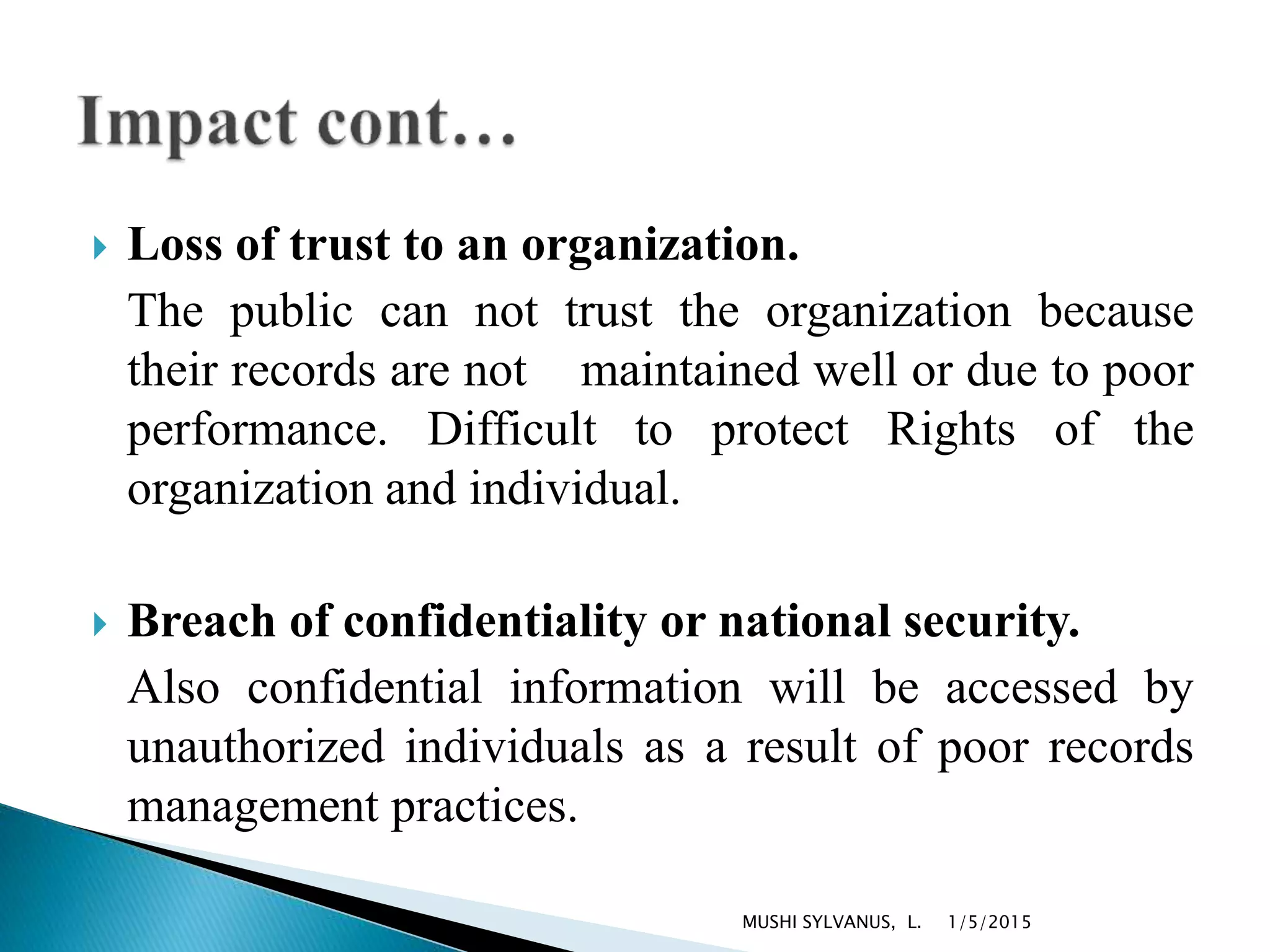  Loss of trust to an organization.
The public can not trust the organization because
their records are not maintained well or due to poor
performance. Difficult to protect Rights of the
organization and individual.
 Breach of confidentiality or national security.
Also confidential information will be accessed by
unauthorized individuals as a result of poor records
management practices.
1/5/2015MUSHI SYLVANUS, L.
 