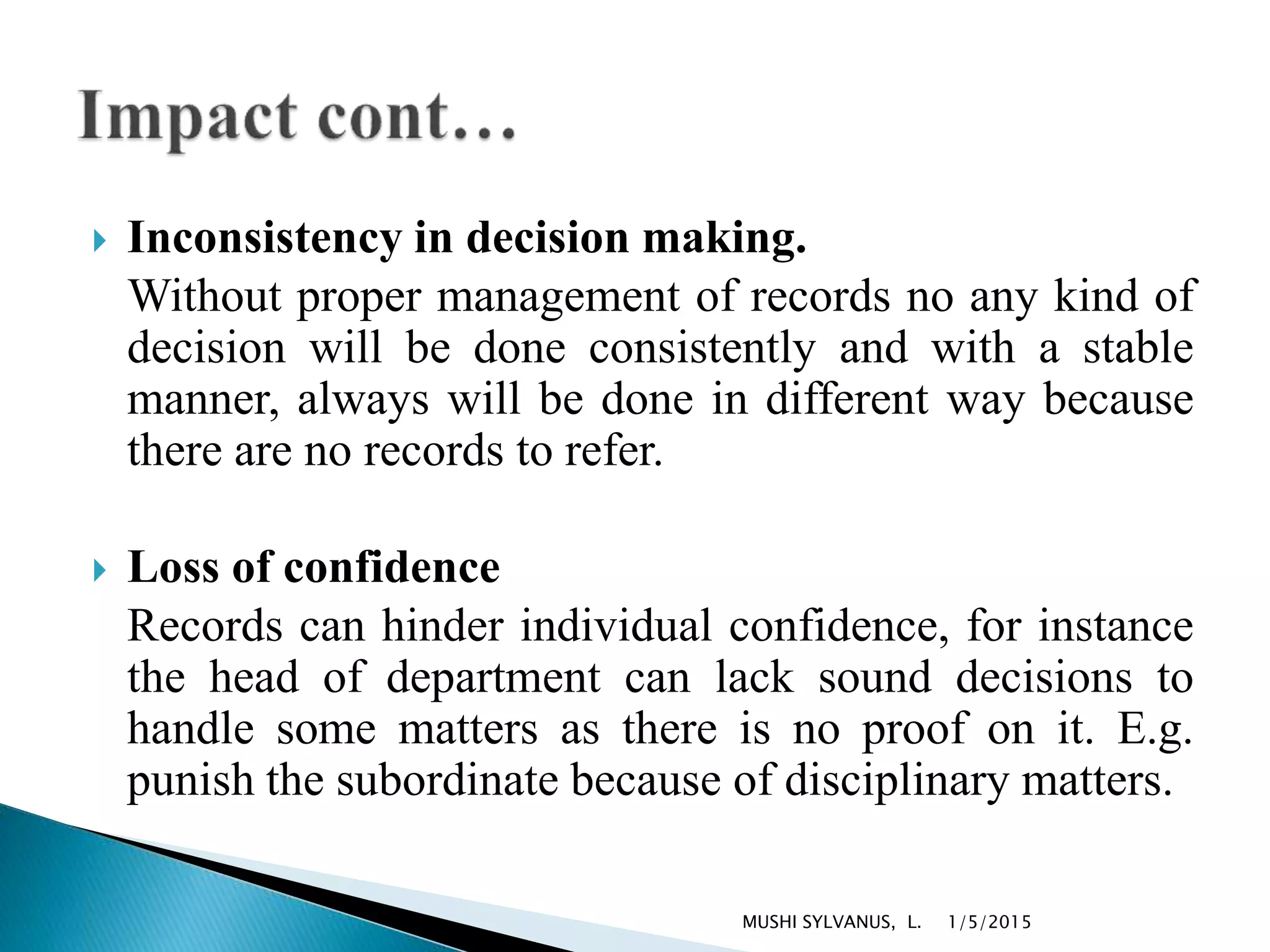  Inconsistency in decision making.
Without proper management of records no any kind of
decision will be done consistently and with a stable
manner, always will be done in different way because
there are no records to refer.
 Loss of confidence
Records can hinder individual confidence, for instance
the head of department can lack sound decisions to
handle some matters as there is no proof on it. E.g.
punish the subordinate because of disciplinary matters.
1/5/2015MUSHI SYLVANUS, L.
 