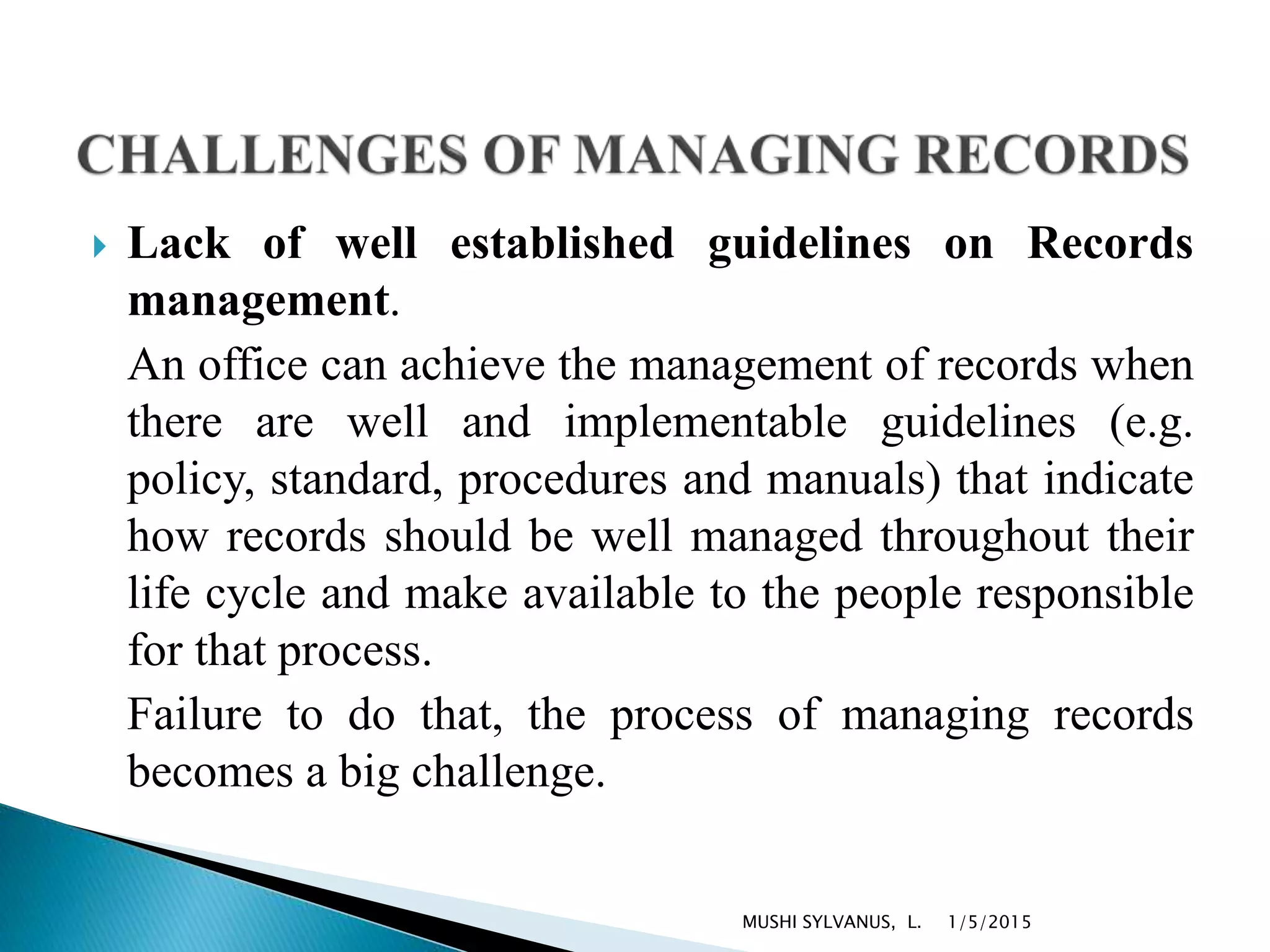  Lack of well established guidelines on Records
management.
An office can achieve the management of records when
there are well and implementable guidelines (e.g.
policy, standard, procedures and manuals) that indicate
how records should be well managed throughout their
life cycle and make available to the people responsible
for that process.
Failure to do that, the process of managing records
becomes a big challenge.
1/5/2015MUSHI SYLVANUS, L.
 